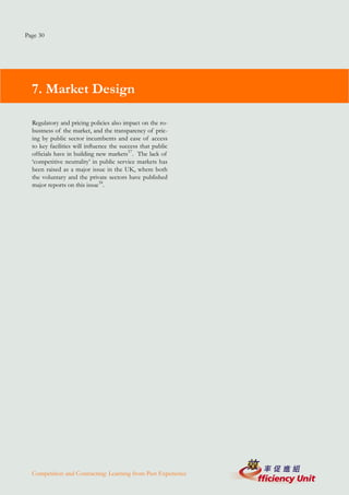 Page 30




  7. Market Design

  Regulatory and pricing policies also impact on the ro-
  bustness of the market, and the transparency of pric-
  ing by public sector incumbents and ease of access
  to key facilities will influence the success that public
  officials have in building new markets57. The lack of
  ‘competitive neutrality’ in public service markets has
  been raised as a major issue in the UK, where both
  the voluntary and the private sectors have published
  major reports on this issue58.




  Competition and Contracting: Learning from Past Experience
 