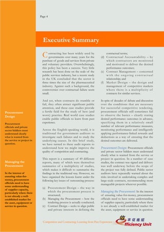 Page 4




                              Executive Summary

                             C    ontracting has been widely used by
                                  governments over many years for the
                                                                                  contractual terms;
                                                                              (d) C o n t r a c t u a l A c c o u n t a b i l i t y – by
                             purchase of goods and services from private          which contractors are monitored
                             and voluntary providers. Overwhelmingly,             and motivated to deliver the desired
                             this policy has been a success. Very little          performance outcomes;
                             research has been done on the scale of the       (e) Contract Management – concerned
                             public services industry, but a recent study         with the ongoing contractual
                             in the UK concluded that the sector is               relationship; and
                             three times the size of the pharmaceutical       (f) M a r ke t D e s i g n – t h e d e s i g n a n d
                             industry. Against such a background, the             management of competitive markets
                             controversies over contractual failure seem          where there is a multiplicity of
                             small.                                               contracts for similar services.

                             And yet, when contracts do stumble or            In spite of decades of debate and discussion
                             fail, they often attract significant public      over the conditions that are necessary
                             attention, and these case studies provide        for successful competitive tendering,
Procurement                  a fertile field for the study of best (and       procurement officials still sometimes fail
Design                       worst) practice. Real world case studies         to obser ve the basics – clearly stating
                             enable public officials to learn from past       desired performance outcomes in advance,
Procurement                  experience.                                      specifying them in a relatively small
officials and private                                                         number of relevant performance measures,
sector bidders must          Across the English-speaking world, it is         monitoring performance and intelligently
understand clearly           traditional for government auditors to           applying performance-linked rewards and
what is wanted from          investigate such failures and to study the       deductions as a way of ensuring that the
the service or project in    underlying causes. In this brief study,          desired outcomes are delivered.
question.                    we have turned to these audit reports to
                             understand how we might improve the              Procurement Design: Procurement officials
                             quality of competition and contracting.          and private sector bidders must understand
                                                                              clearly what is wanted from the service or
                             This report is a summary of 49 different         project in question. In a number of case
Managing the                 reports, many of which were themselves           studies, the contract was signed and delivery
Procurement                  summaries of a multiplicity of studies,          was well underway before the scope of
                             which makes it difficult to summarise the        the project was fully defined. Public sector
In the interest of           findings in the traditional way. However, we     auditors have repeatedly warned about the
ensuring value-for-          have organised the lessons learnt under the      risks involved in undertaking complex and
money, procurement           following key issues of outsourcing process:     large-scale contracts, recommending more
officials need to have                                                        manageable projects wherever possible.
some understanding
                             (a) Procurement Design – the way in
of supplier capacity,
particularly where there         which the procurement process is             Managing the Procurement: In the interest
is not already a well-           structured;                                  of ensuring value-for-money, procurement
established market for       (b) Managing the Procurement – how the           officials need to have some understanding
the asset, equipment or          tendering process is actually conducted;     of supplier capacity, particularly where there
service in question.         (c) Contract Design – seeks to align public      is not already a well-established market for
                                 and private interests in defining the        the asset, equipment or service in question.



                              Competition and Contracting: Learning from Past Experience
 