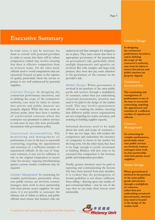 Page 5




Executive Summary                                                                                  Contract Design

                                                                                                   In designing
In some cases, it may be necessary for            understood and that strategies for mitigation    the contractual
them to consult with potential providers          are in place. They must ensure that there is     performance incentives,
in order to ensure that there will be robust      appropriate governance of the partnership        and in defining
competition (which may involve ensuring           on government's side, particularly where         the scope of the
                                                                                                   contractor's authority,
that there is effective competition from          multiple departments and agencies are
                                                                                                   care must be taken to
an in-house team). On the other hand,             involved. But with complex and large-scale
                                                                                                   ensure that private and
officials need to avoid competitions that are     projects, they must also pay some attention      public interests are
excessively focused on price at the expense       to the governance of the contract on the         properly aligned.
of quality, particularly where the service or     provider's side.
project is not well understood by potential                                                        Contractual
suppliers.                                        Market Design: Where government is               Accountability
                                                  involved in the purchase of the same public
Contract Design: In designing the                 goods and services through a multiplicity        The monitoring and
contractual performance incentives, and           of contracts, rather than just undertaking       management of
in defining the scope of the contractor's         occasional procurements, attention may           performance is one of
authority, care must be taken to ensure           need to be paid to the design of the market      the keys to successful
that private and public interests are             itself. This may involve procurement             contracting, requiring
                                                                                                   the appointment and
properly aligned. While this may seem an          officials in studying the market, ensuring
                                                                                                   retention of a sufficient
obvious point, there have been a number           that different public sector organisations       number of experienced
of controversial contracts where the              are not competing for scarce resources, and      officials.
contractor was permitted to deliver services      assisting in building supplier capacity.
to end-users in ways that were profoundly                                                          Contract
inconsistent with government policy.              Infor med decisions need to be made              Management
                                                  about the scale and scope of contracts –
Contractual Accountability: The                   if they are too large, they will weaken the      In contracting for
monitoring and management of                      competition and undermine the incentive          complex performance,
performance is one of the keys to successful      of companies to invest in the market for         particularly where
contracting, requiring the appointment            the long term. On the other hand, they have      core public services
and retention of a sufficient number of           to be large enough to justify investment         are involved, contract
experienced officials. In the case of long-       in bidding. Bidders will also want to be         managers must work
term contracts, it may not be sufficient to       reassured that competition is fair between       in close partnership
                                                                                                   with their private sector
rely on the original competition to ensure        public and independent providers.
                                                                                                   suppliers.
value-for-money: ongoing benchmarking
against current market conditions may be          Finally, greater attention must be paid to       Market Design
required.                                         capturing and communicating the lessons
                                                  that have been learned from past mistakes.       Where government is
Contract Management: In contracting for           It is evident that the promulgation of           involved in the purchase
complex performance, particularly where           formal guidelines is not always sufficient.      of the same public
core public services are involved, contract       Story-telling – drawing upon case studies of     goods and services
managers must work in close partnership           past contractual failure – may be one of the     through a multiplicity
                                                                                                   of contracts,
with their private sector suppliers. In such      ways that we can make these lessons more
                                                                                                   rather than just
cases, it is not possible to outsource the        memorable.
                                                                                                   undertaking occasional
ultimate risk of failure to deliver, and public                                                    procurements, attention
officials must ensure that business risks are                                                      may need to be paid
                                                                                                   to the design of the
                                                                                                   market itself.
Competition and Contracting: Learning from Past Experience
 