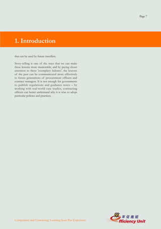 Page 7




1. Introduction

that can be used by future travellers.

Story-telling is one of the ways that we can make
these lessons more memorable, and by paying closer
attention to these 'exemplary failures', the lessons
of the past can be communicated more effectively
to future generations of procurement officers and
contract managers. It is not enough for governments
to publish regulations and guidance notes – by
working with real-world case studies, contracting
officers can better understand why it is wise to adopt
particular policies and practices.




Competition and Contracting: Learning from Past Experience
 