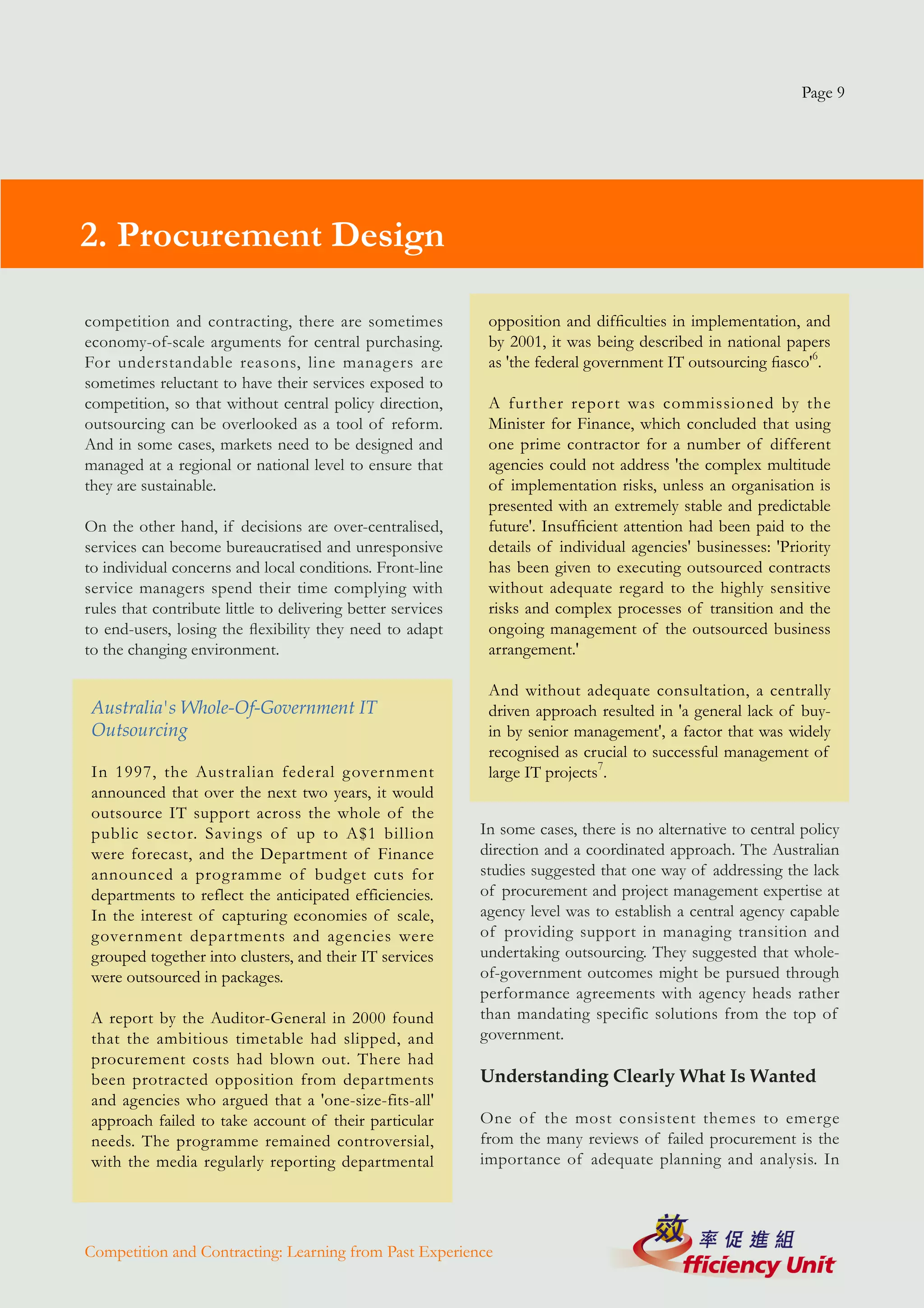 Page 9




2. Procurement Design

competition and contracting, there are sometimes              opposition and difficulties in implementation, and
economy-of-scale arguments for central purchasing.            by 2001, it was being described in national papers
For understandable reasons, line managers are                 as 'the federal government IT outsourcing fiasco'6.
sometimes reluctant to have their services exposed to
competition, so that without central policy direction,        A further report was commissioned by the
outsourcing can be overlooked as a tool of reform.            Minister for Finance, which concluded that using
And in some cases, markets need to be designed and            one prime contractor for a number of different
managed at a regional or national level to ensure that        agencies could not address 'the complex multitude
they are sustainable.                                         of implementation risks, unless an organisation is
                                                              presented with an extremely stable and predictable
On the other hand, if decisions are over-centralised,         future'. Insufficient attention had been paid to the
services can become bureaucratised and unresponsive           details of individual agencies' businesses: 'Priority
to individual concerns and local conditions. Front-line       has been given to executing outsourced contracts
service managers spend their time complying with              without adequate regard to the highly sensitive
rules that contribute little to delivering better services    risks and complex processes of transition and the
to end-users, losing the flexibility they need to adapt       ongoing management of the outsourced business
to the changing environment.                                  arrangement.'

                                                              And without adequate consultation, a centrally
 Australia's Whole-Of-Government IT                           driven approach resulted in 'a general lack of buy-
 Outsourcing                                                  in by senior management', a factor that was widely
                                                              recognised as crucial to successful management of
 In 1997, the Australian federal government                   large IT projects7.
 announced that over the next two years, it would
 outsource IT support across the whole of the
 public sector. Savings of up to A$1 billion                 In some cases, there is no alternative to central policy
 were forecast, and the Department of Finance                direction and a coordinated approach. The Australian
 announced a programme of budget cuts for                    studies suggested that one way of addressing the lack
 departments to reflect the anticipated efficiencies.        of procurement and project management expertise at
 In the interest of capturing economies of scale,            agency level was to establish a central agency capable
 government departments and agencies were                    of providing support in managing transition and
 grouped together into clusters, and their IT services       undertaking outsourcing. They suggested that whole-
 were outsourced in packages.                                of-government outcomes might be pursued through
                                                             performance agreements with agency heads rather
 A report by the Auditor-General in 2000 found               than mandating specific solutions from the top of
 that the ambitious timetable had slipped, and               government.
 procurement costs had blown out. There had
 been protracted opposition from departments                 Understanding Clearly What Is Wanted
 and agencies who argued that a 'one-size-fits-all'
 approach failed to take account of their particular         One of the most consistent themes to emerge
 needs. The programme remained controversial,                from the many reviews of failed procurement is the
 with the media regularly reporting departmental             importance of adequate planning and analysis. In




Competition and Contracting: Learning from Past Experience
 
