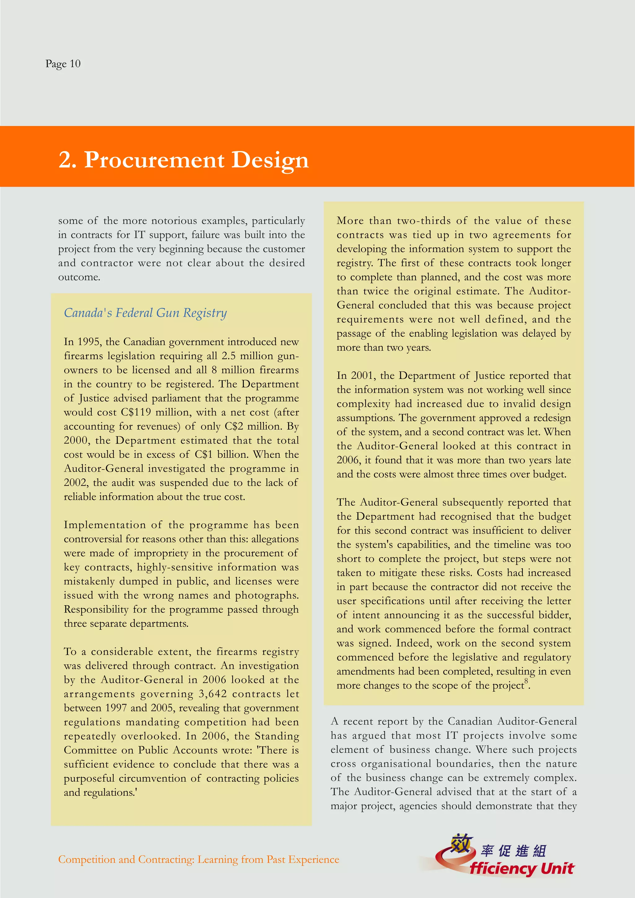 Page 10




  2. Procurement Design

  some of the more notorious examples, particularly          More than two-thirds of the value of these
  in contracts for IT support, failure was built into the    contracts was tied up in two agreements for
  project from the very beginning because the customer       developing the information system to support the
  and contractor were not clear about the desired            registry. The first of these contracts took longer
  outcome.                                                   to complete than planned, and the cost was more
                                                             than twice the original estimate. The Auditor-
                                                             General concluded that this was because project
   Canada's Federal Gun Registry                             requirements were not well defined, and the
                                                             passage of the enabling legislation was delayed by
   In 1995, the Canadian government introduced new           more than two years.
   firearms legislation requiring all 2.5 million gun-
   owners to be licensed and all 8 million firearms          In 2001, the Department of Justice reported that
   in the country to be registered. The Department           the information system was not working well since
   of Justice advised parliament that the programme          complexity had increased due to invalid design
   would cost C$119 million, with a net cost (after          assumptions. The government approved a redesign
   accounting for revenues) of only C$2 million. By          of the system, and a second contract was let. When
   2000, the Department estimated that the total             the Auditor-General looked at this contract in
   cost would be in excess of C$1 billion. When the          2006, it found that it was more than two years late
   Auditor-General investigated the programme in             and the costs were almost three times over budget.
   2002, the audit was suspended due to the lack of
   reliable information about the true cost.                 The Auditor-General subsequently reported that
                                                             the Department had recognised that the budget
   Implementation of the programme has been                  for this second contract was insufficient to deliver
   controversial for reasons other than this: allegations    the system's capabilities, and the timeline was too
   were made of impropriety in the procurement of            short to complete the project, but steps were not
   key contracts, highly-sensitive information was           taken to mitigate these risks. Costs had increased
   mistakenly dumped in public, and licenses were            in part because the contractor did not receive the
   issued with the wrong names and photographs.              user specifications until after receiving the letter
   Responsibility for the programme passed through           of intent announcing it as the successful bidder,
   three separate departments.                               and work commenced before the formal contract
                                                             was signed. Indeed, work on the second system
   To a considerable extent, the firearms registry           commenced before the legislative and regulatory
   was delivered through contract. An investigation          amendments had been completed, resulting in even
   by the Auditor-General in 2006 looked at the              more changes to the scope of the project8.
   arrangements governing 3,642 contracts let
   between 1997 and 2005, revealing that government
   regulations mandating competition had been               A recent report by the Canadian Auditor-General
   repeatedly overlooked. In 2006, the Standing             has argued that most IT projects involve some
   Committee on Public Accounts wrote: 'There is            element of business change. Where such projects
   sufficient evidence to conclude that there was a         cross organisational boundaries, then the nature
   purposeful circumvention of contracting policies         of the business change can be extremely complex.
   and regulations.'                                        The Auditor-General advised that at the start of a
                                                            major project, agencies should demonstrate that they



  Competition and Contracting: Learning from Past Experience
 