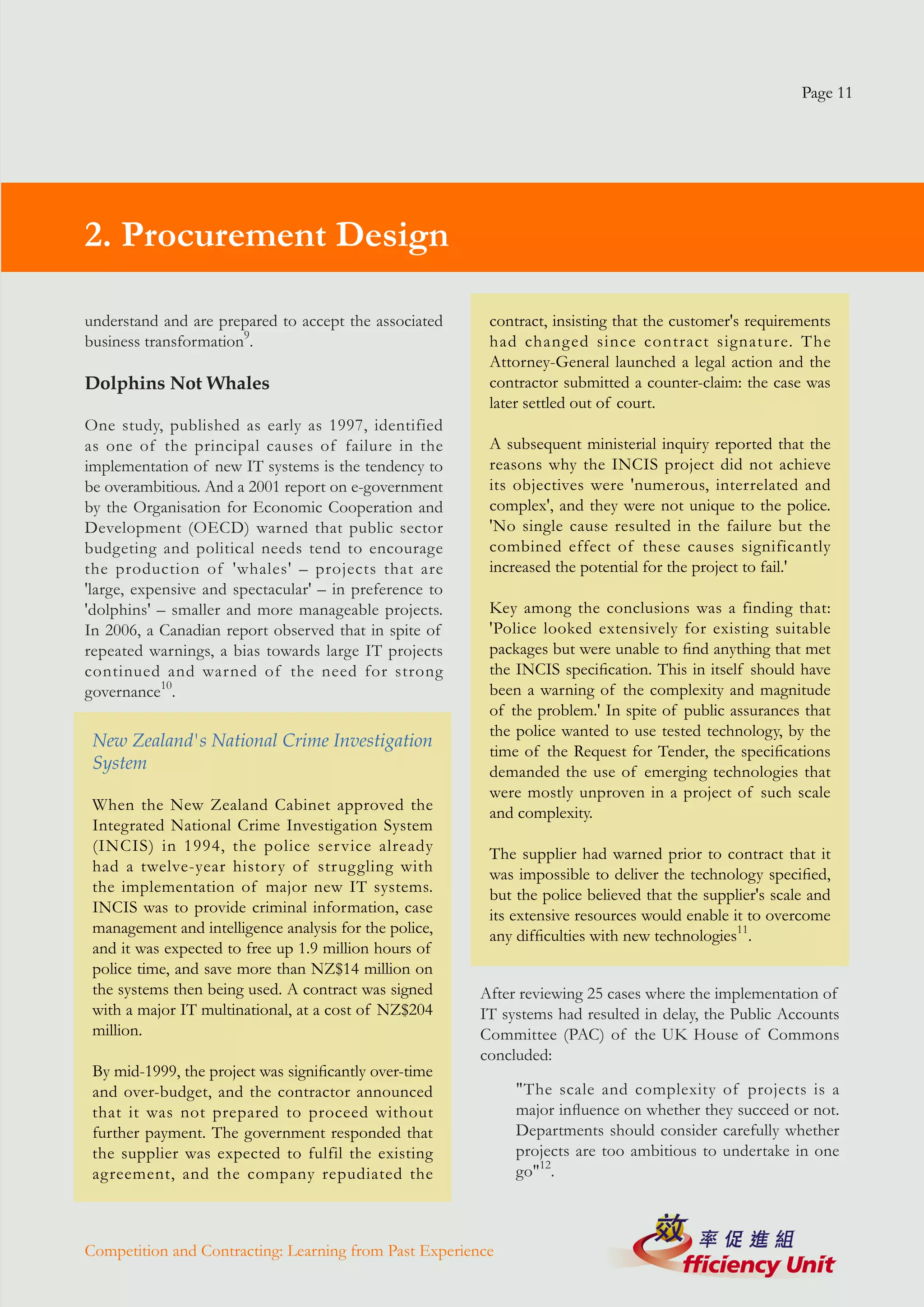 Page 11




2. Procurement Design

understand and are prepared to accept the associated     contract, insisting that the customer's requirements
business transformation9.                                had changed since contract signature. The
                                                         Attorney-General launched a legal action and the
Dolphins Not Whales                                      contractor submitted a counter-claim: the case was
                                                         later settled out of court.
One study, published as early as 1997, identified
as one of the principal causes of failure in the         A subsequent ministerial inquiry reported that the
implementation of new IT systems is the tendency to      reasons why the INCIS project did not achieve
be overambitious. And a 2001 report on e-government      its objectives were 'numerous, interrelated and
by the Organisation for Economic Cooperation and         complex', and they were not unique to the police.
Development (OECD) warned that public sector             'No single cause resulted in the failure but the
budgeting and political needs tend to encourage          combined effect of these causes significantly
the production of 'whales' – projects that are           increased the potential for the project to fail.'
'large, expensive and spectacular' – in preference to
'dolphins' – smaller and more manageable projects.       Key among the conclusions was a finding that:
In 2006, a Canadian report observed that in spite of     'Police looked extensively for existing suitable
repeated warnings, a bias towards large IT projects      packages but were unable to find anything that met
continued and warned of the need for strong              the INCIS specification. This in itself should have
governance10.                                            been a warning of the complexity and magnitude
                                                         of the problem.' In spite of public assurances that
                                                         the police wanted to use tested technology, by the
 New Zealand's National Crime Investigation
                                                         time of the Request for Tender, the specifications
 System                                                  demanded the use of emerging technologies that
                                                         were mostly unproven in a project of such scale
 When the New Zealand Cabinet approved the               and complexity.
 Integrated National Crime Investigation System
 (INCIS) in 1994, the police ser vice already            The supplier had warned prior to contract that it
 had a twelve-year history of struggling with            was impossible to deliver the technology specified,
 the implementation of major new IT systems.             but the police believed that the supplier's scale and
 INCIS was to provide criminal information, case         its extensive resources would enable it to overcome
 management and intelligence analysis for the police,    any difficulties with new technologies11.
 and it was expected to free up 1.9 million hours of
 police time, and save more than NZ$14 million on
 the systems then being used. A contract was signed     After reviewing 25 cases where the implementation of
 with a major IT multinational, at a cost of NZ$204     IT systems had resulted in delay, the Public Accounts
 million.                                               Committee (PAC) of the UK House of Commons
                                                        concluded:
 By mid-1999, the project was significantly over-time
 and over-budget, and the contractor announced               "The scale and complexity of projects is a
 that it was not prepared to proceed without                 major influence on whether they succeed or not.
 further payment. The government responded that              Departments should consider carefully whether
 the supplier was expected to fulfil the existing            projects are too ambitious to undertake in one
 agreement, and the company repudiated the                   go"12.



Competition and Contracting: Learning from Past Experience
 