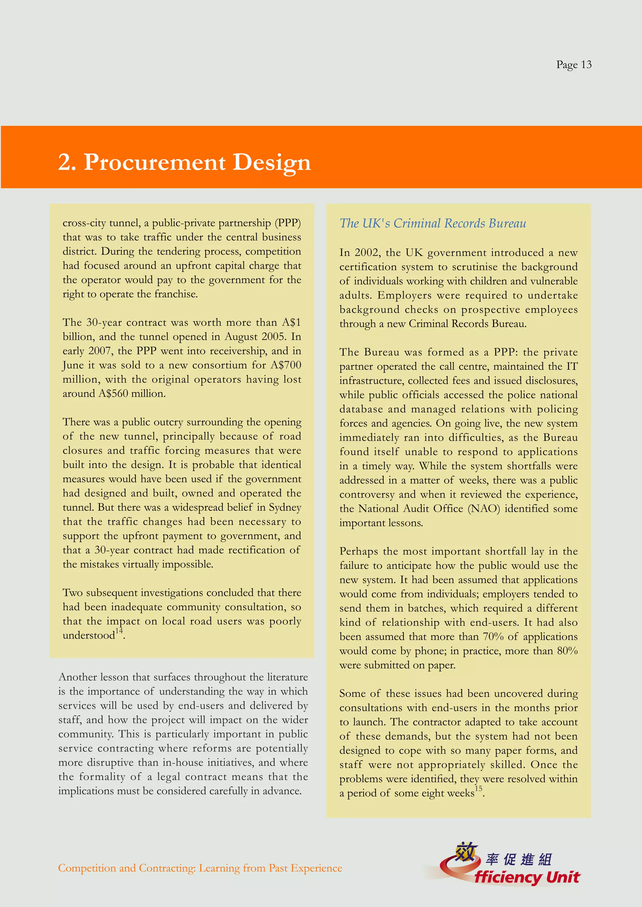 Page 13




2. Procurement Design

cross-city tunnel, a public-private partnership (PPP)    The UK's Criminal Records Bureau
that was to take traffic under the central business
district. During the tendering process, competition      In 2002, the UK government introduced a new
had focused around an upfront capital charge that        certification system to scrutinise the background
the operator would pay to the government for the         of individuals working with children and vulnerable
right to operate the franchise.                          adults. Employers were required to undertake
                                                         background checks on prospective employees
The 30-year contract was worth more than A$1             through a new Criminal Records Bureau.
billion, and the tunnel opened in August 2005. In
early 2007, the PPP went into receivership, and in       The Bureau was formed as a PPP: the private
June it was sold to a new consortium for A$700           partner operated the call centre, maintained the IT
million, with the original operators having lost         infrastructure, collected fees and issued disclosures,
around A$560 million.                                    while public officials accessed the police national
                                                         database and managed relations with policing
There was a public outcry surrounding the opening        forces and agencies. On going live, the new system
of the new tunnel, principally because of road           immediately ran into difficulties, as the Bureau
closures and traffic forcing measures that were          found itself unable to respond to applications
built into the design. It is probable that identical     in a timely way. While the system shortfalls were
measures would have been used if the government          addressed in a matter of weeks, there was a public
had designed and built, owned and operated the           controversy and when it reviewed the experience,
tunnel. But there was a widespread belief in Sydney      the National Audit Office (NAO) identified some
that the traffic changes had been necessary to           important lessons.
support the upfront payment to government, and
that a 30-year contract had made rectification of        Perhaps the most important shortfall lay in the
the mistakes virtually impossible.                       failure to anticipate how the public would use the
                                                         new system. It had been assumed that applications
Two subsequent investigations concluded that there       would come from individuals; employers tended to
had been inadequate community consultation, so           send them in batches, which required a different
that the impact on local road users was poorly           kind of relationship with end-users. It had also
understood14.                                            been assumed that more than 70% of applications
                                                         would come by phone; in practice, more than 80%
                                                         were submitted on paper.
Another lesson that surfaces throughout the literature
is the importance of understanding the way in which      Some of these issues had been uncovered during
services will be used by end-users and delivered by      consultations with end-users in the months prior
staff, and how the project will impact on the wider      to launch. The contractor adapted to take account
community. This is particularly important in public      of these demands, but the system had not been
service contracting where reforms are potentially        designed to cope with so many paper forms, and
more disruptive than in-house initiatives, and where     staff were not appropriately skilled. Once the
the formality of a legal contract means that the         problems were identified, they were resolved within
implications must be considered carefully in advance.    a period of some eight weeks15.




Competition and Contracting: Learning from Past Experience
 