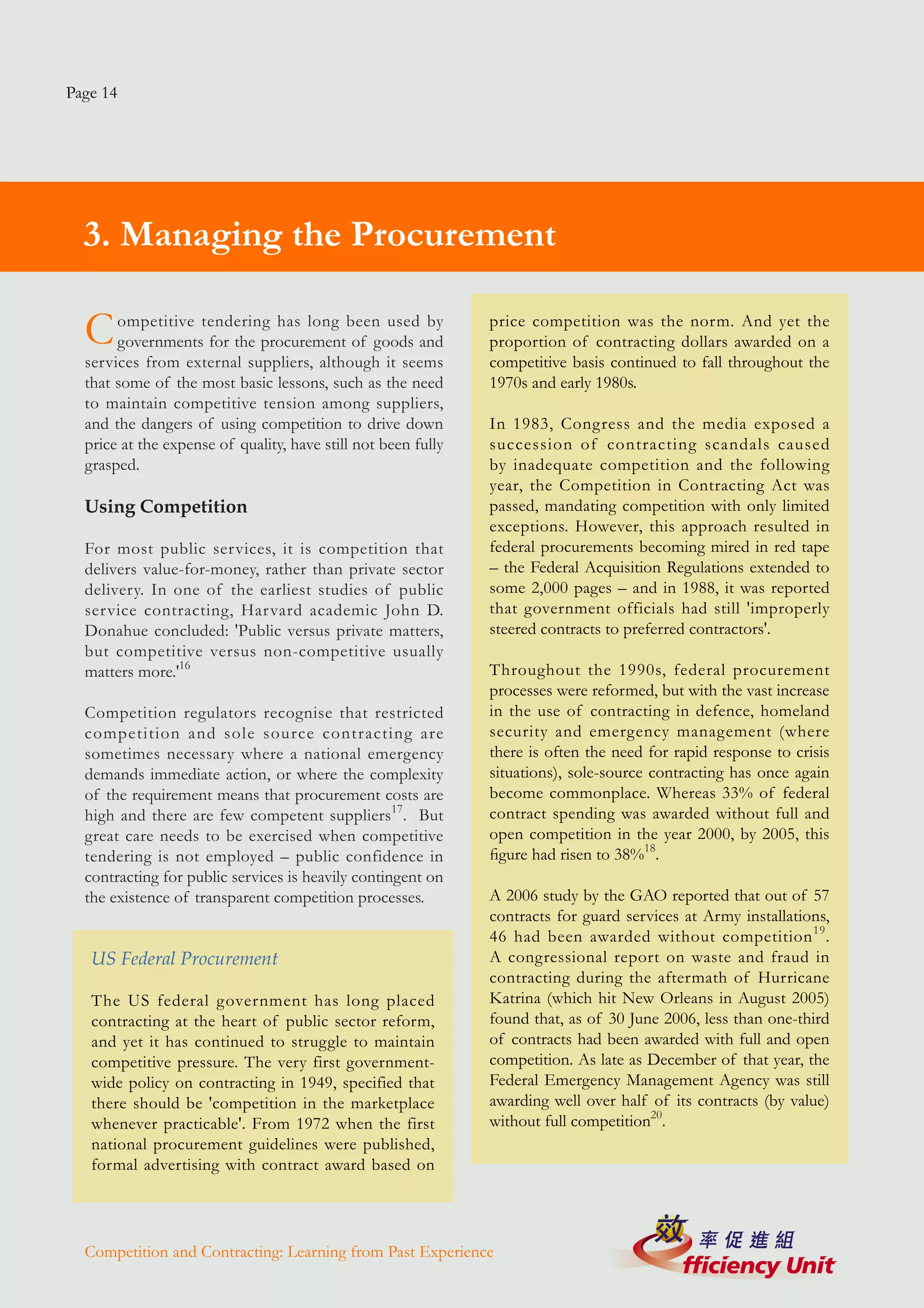 Page 14




  3. Managing the Procurement

  C    ompetitive tendering has long been used by
       governments for the procurement of goods and
                                                               price competition was the norm. And yet the
                                                               proportion of contracting dollars awarded on a
  services from external suppliers, although it seems          competitive basis continued to fall throughout the
  that some of the most basic lessons, such as the need        1970s and early 1980s.
  to maintain competitive tension among suppliers,
  and the dangers of using competition to drive down           In 1983, Congress and the media exposed a
  price at the expense of quality, have still not been fully   succession of contracting scandals caused
  grasped.                                                     by inadequate competition and the following
                                                               year, the Competition in Contracting Act was
  Using Competition                                            passed, mandating competition with only limited
                                                               exceptions. However, this approach resulted in
  For most public services, it is competition that             federal procurements becoming mired in red tape
  delivers value-for-money, rather than private sector         – the Federal Acquisition Regulations extended to
  delivery. In one of the earliest studies of public           some 2,000 pages – and in 1988, it was reported
  service contracting, Harvard academic John D.                that government officials had still 'improperly
  Donahue concluded: 'Public versus private matters,           steered contracts to preferred contractors'.
  but competitive versus non-competitive usually
  matters more.'16                                             Throughout the 1990s, federal procurement
                                                               processes were reformed, but with the vast increase
  Competition regulators recognise that restricted             in the use of contracting in defence, homeland
  competition and sole source contracting are                  security and emergency management (where
  sometimes necessary where a national emergency               there is often the need for rapid response to crisis
  demands immediate action, or where the complexity            situations), sole-source contracting has once again
  of the requirement means that procurement costs are          become commonplace. Whereas 33% of federal
  high and there are few competent suppliers17. But            contract spending was awarded without full and
  great care needs to be exercised when competitive            open competition in the year 2000, by 2005, this
  tendering is not employed – public confidence in             figure had risen to 38%18.
  contracting for public services is heavily contingent on
  the existence of transparent competition processes.          A 2006 study by the GAO reported that out of 57
                                                               contracts for guard services at Army installations,
                                                               46 had been awarded without competition 19 .
   US Federal Procurement                                      A congressional report on waste and fraud in
                                                               contracting during the aftermath of Hurricane
   The US federal government has long placed                   Katrina (which hit New Orleans in August 2005)
   contracting at the heart of public sector reform,           found that, as of 30 June 2006, less than one-third
   and yet it has continued to struggle to maintain            of contracts had been awarded with full and open
   competitive pressure. The very first government-            competition. As late as December of that year, the
   wide policy on contracting in 1949, specified that          Federal Emergency Management Agency was still
   there should be 'competition in the marketplace             awarding well over half of its contracts (by value)
   whenever practicable'. From 1972 when the first             without full competition20.
   national procurement guidelines were published,
   formal advertising with contract award based on




  Competition and Contracting: Learning from Past Experience
 
