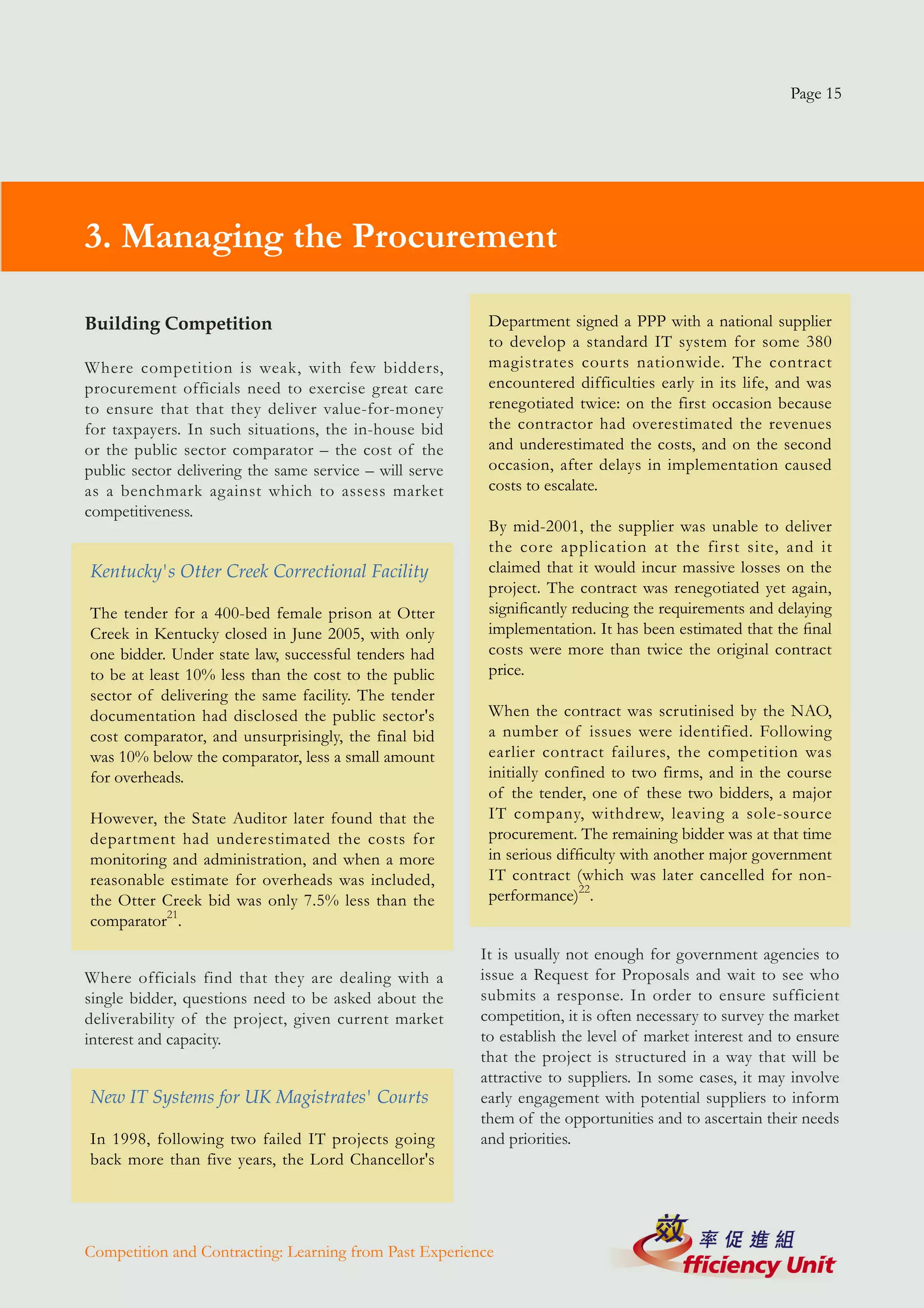 Page 15




3. Managing the Procurement

Building Competition                                      Department signed a PPP with a national supplier
                                                          to develop a standard IT system for some 380
Where competition is weak, with few bidders,              magistrates courts nationwide. The contract
procurement officials need to exercise great care         encountered difficulties early in its life, and was
to ensure that that they deliver value-for-money          renegotiated twice: on the first occasion because
for taxpayers. In such situations, the in-house bid       the contractor had overestimated the revenues
or the public sector comparator – the cost of the         and underestimated the costs, and on the second
public sector delivering the same service – will serve    occasion, after delays in implementation caused
as a benchmark against which to assess market             costs to escalate.
competitiveness.
                                                          By mid-2001, the supplier was unable to deliver
                                                          the core application at the first site, and it
Kentucky's Otter Creek Correctional Facility              claimed that it would incur massive losses on the
                                                          project. The contract was renegotiated yet again,
The tender for a 400-bed female prison at Otter           significantly reducing the requirements and delaying
Creek in Kentucky closed in June 2005, with only          implementation. It has been estimated that the final
one bidder. Under state law, successful tenders had       costs were more than twice the original contract
to be at least 10% less than the cost to the public       price.
sector of delivering the same facility. The tender
documentation had disclosed the public sector's           When the contract was scrutinised by the NAO,
cost comparator, and unsurprisingly, the final bid        a number of issues were identified. Following
was 10% below the comparator, less a small amount         earlier contract failures, the competition was
for overheads.                                            initially confined to two firms, and in the course
                                                          of the tender, one of these two bidders, a major
However, the State Auditor later found that the           IT company, withdrew, leaving a sole-source
department had underestimated the costs for               procurement. The remaining bidder was at that time
monitoring and administration, and when a more            in serious difficulty with another major government
reasonable estimate for overheads was included,           IT contract (which was later cancelled for non-
the Otter Creek bid was only 7.5% less than the           performance)22.
comparator21.
                                                         It is usually not enough for government agencies to
Where officials find that they are dealing with a        issue a Request for Proposals and wait to see who
single bidder, questions need to be asked about the      submits a response. In order to ensure sufficient
deliverability of the project, given current market      competition, it is often necessary to survey the market
interest and capacity.                                   to establish the level of market interest and to ensure
                                                         that the project is structured in a way that will be
                                                         attractive to suppliers. In some cases, it may involve
New IT Systems for UK Magistrates' Courts                early engagement with potential suppliers to inform
                                                         them of the opportunities and to ascertain their needs
In 1998, following two failed IT projects going          and priorities.
back more than five years, the Lord Chancellor's




Competition and Contracting: Learning from Past Experience
 