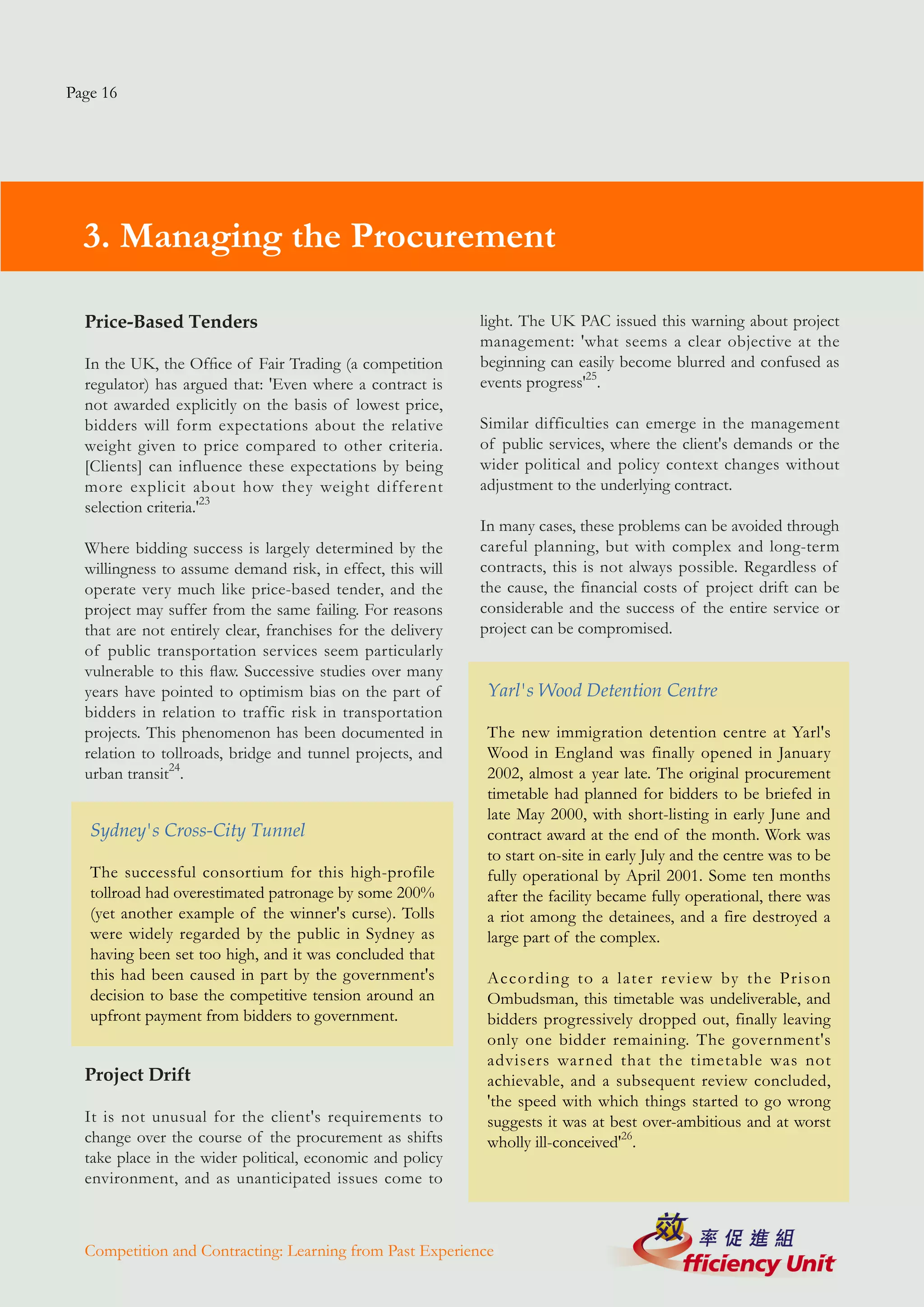 Page 16




  3. Managing the Procurement

  Price-Based Tenders                                        light. The UK PAC issued this warning about project
                                                             management: 'what seems a clear objective at the
  In the UK, the Office of Fair Trading (a competition       beginning can easily become blurred and confused as
  regulator) has argued that: 'Even where a contract is      events progress'25.
  not awarded explicitly on the basis of lowest price,
  bidders will form expectations about the relative          Similar difficulties can emerge in the management
  weight given to price compared to other criteria.          of public services, where the client's demands or the
  [Clients] can influence these expectations by being        wider political and policy context changes without
  more explicit about how they weight different              adjustment to the underlying contract.
  selection criteria.'23
                                                             In many cases, these problems can be avoided through
  Where bidding success is largely determined by the         careful planning, but with complex and long-term
  willingness to assume demand risk, in effect, this will    contracts, this is not always possible. Regardless of
  operate very much like price-based tender, and the         the cause, the financial costs of project drift can be
  project may suffer from the same failing. For reasons      considerable and the success of the entire service or
  that are not entirely clear, franchises for the delivery   project can be compromised.
  of public transportation services seem particularly
  vulnerable to this flaw. Successive studies over many
  years have pointed to optimism bias on the part of          Yarl's Wood Detention Centre
  bidders in relation to traffic risk in transportation
  projects. This phenomenon has been documented in            The new immigration detention centre at Yarl's
  relation to tollroads, bridge and tunnel projects, and      Wood in England was finally opened in January
  urban transit24.                                            2002, almost a year late. The original procurement
                                                              timetable had planned for bidders to be briefed in
                                                              late May 2000, with short-listing in early June and
   Sydney's Cross-City Tunnel                                 contract award at the end of the month. Work was
                                                              to start on-site in early July and the centre was to be
   The successful consortium for this high-profile            fully operational by April 2001. Some ten months
   tollroad had overestimated patronage by some 200%          after the facility became fully operational, there was
   (yet another example of the winner's curse). Tolls         a riot among the detainees, and a fire destroyed a
   were widely regarded by the public in Sydney as            large part of the complex.
   having been set too high, and it was concluded that
   this had been caused in part by the government's           According to a later review by the Prison
   decision to base the competitive tension around an         Ombudsman, this timetable was undeliverable, and
   upfront payment from bidders to government.                bidders progressively dropped out, finally leaving
                                                              only one bidder remaining. The government's
                                                              advisers warned that the timetable was not
  Project Drift                                               achievable, and a subsequent review concluded,
                                                              'the speed with which things started to go wrong
  It is not unusual for the client's requirements to          suggests it was at best over-ambitious and at worst
  change over the course of the procurement as shifts         wholly ill-conceived'26.
  take place in the wider political, economic and policy
  environment, and as unanticipated issues come to



  Competition and Contracting: Learning from Past Experience
 