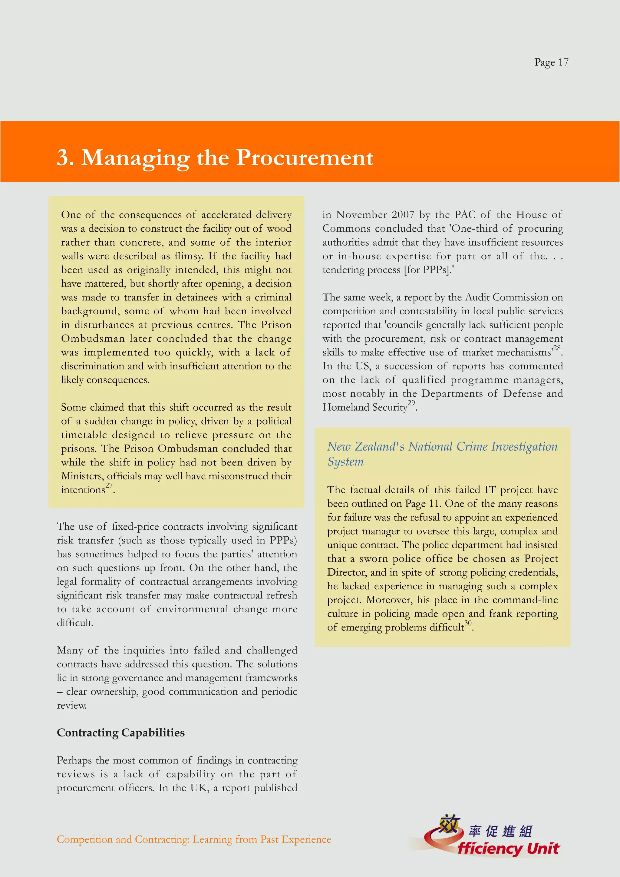 Page 17




3. Managing the Procurement

One of the consequences of accelerated delivery          in November 2007 by the PAC of the House of
was a decision to construct the facility out of wood     Commons concluded that 'One-third of procuring
rather than concrete, and some of the interior           authorities admit that they have insufficient resources
walls were described as flimsy. If the facility had      or in-house expertise for part or all of the. . .
been used as originally intended, this might not         tendering process [for PPPs].'
have mattered, but shortly after opening, a decision
was made to transfer in detainees with a criminal        The same week, a report by the Audit Commission on
background, some of whom had been involved               competition and contestability in local public services
in disturbances at previous centres. The Prison          reported that 'councils generally lack sufficient people
Ombudsman later concluded that the change                with the procurement, risk or contract management
was implemented too quickly, with a lack of              skills to make effective use of market mechanisms'28.
discrimination and with insufficient attention to the    In the US, a succession of reports has commented
likely consequences.                                     on the lack of qualified programme managers,
                                                         most notably in the Departments of Defense and
Some claimed that this shift occurred as the result      Homeland Security29.
of a sudden change in policy, driven by a political
timetable designed to relieve pressure on the
prisons. The Prison Ombudsman concluded that              New Zealand's National Crime Investigation
while the shift in policy had not been driven by          System
Ministers, officials may well have misconstrued their
intentions27.                                             The factual details of this failed IT project have
                                                          been outlined on Page 11. One of the many reasons
                                                          for failure was the refusal to appoint an experienced
The use of fixed-price contracts involving significant    project manager to oversee this large, complex and
risk transfer (such as those typically used in PPPs)      unique contract. The police department had insisted
has sometimes helped to focus the parties' attention      that a sworn police office be chosen as Project
on such questions up front. On the other hand, the        Director, and in spite of strong policing credentials,
legal formality of contractual arrangements involving     he lacked experience in managing such a complex
significant risk transfer may make contractual refresh    project. Moreover, his place in the command-line
to take account of environmental change more              culture in policing made open and frank reporting
difficult.                                                of emerging problems difficult30.

Many of the inquiries into failed and challenged
contracts have addressed this question. The solutions
lie in strong governance and management frameworks
– clear ownership, good communication and periodic
review.

Contracting Capabilities

Perhaps the most common of findings in contracting
reviews is a lack of capability on the part of
procurement officers. In the UK, a report published



Competition and Contracting: Learning from Past Experience
 
