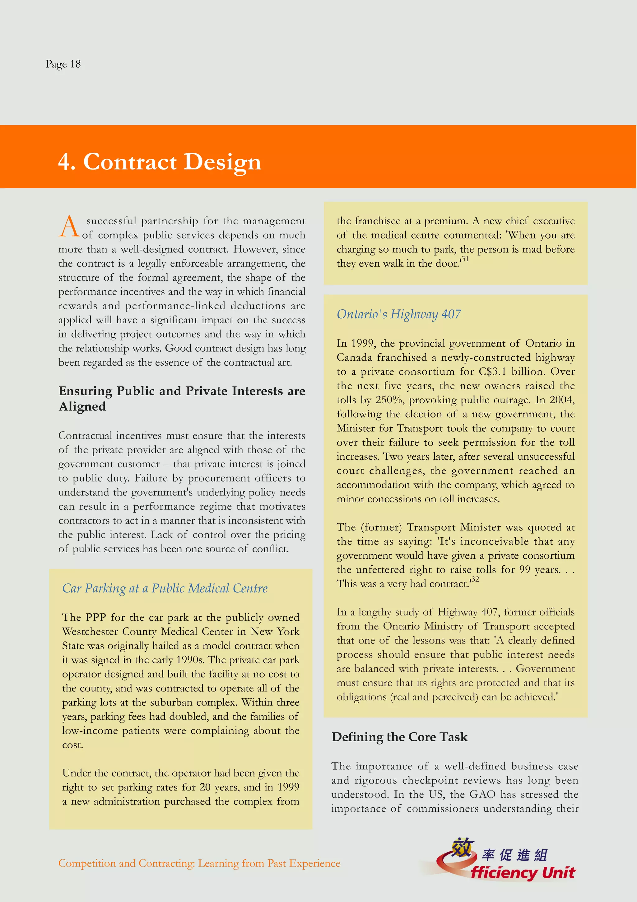 Page 18




  4. Contract Design

  A      successful partnership for the management
       of complex public services depends on much
  more than a well-designed contract. However, since
                                                              the franchisee at a premium. A new chief executive
                                                              of the medical centre commented: 'When you are
                                                              charging so much to park, the person is mad before
  the contract is a legally enforceable arrangement, the      they even walk in the door.'31
  structure of the formal agreement, the shape of the
  performance incentives and the way in which financial
  rewards and performance-linked deductions are
  applied will have a significant impact on the success       Ontario's Highway 407
  in delivering project outcomes and the way in which
  the relationship works. Good contract design has long       In 1999, the provincial government of Ontario in
  been regarded as the essence of the contractual art.        Canada franchised a newly-constructed highway
                                                              to a private consortium for C$3.1 billion. Over
                                                              the next five years, the new owners raised the
  Ensuring Public and Private Interests are
                                                              tolls by 250%, provoking public outrage. In 2004,
  Aligned
                                                              following the election of a new government, the
                                                              Minister for Transport took the company to court
  Contractual incentives must ensure that the interests
                                                              over their failure to seek permission for the toll
  of the private provider are aligned with those of the
                                                              increases. Two years later, after several unsuccessful
  government customer – that private interest is joined
                                                              court challenges, the government reached an
  to public duty. Failure by procurement officers to
                                                              accommodation with the company, which agreed to
  understand the government's underlying policy needs
                                                              minor concessions on toll increases.
  can result in a performance regime that motivates
  contractors to act in a manner that is inconsistent with
                                                              The (former) Transport Minister was quoted at
  the public interest. Lack of control over the pricing
                                                              the time as saying: 'It's inconceivable that any
  of public services has been one source of conflict.
                                                              government would have given a private consortium
                                                              the unfettered right to raise tolls for 99 years. . .
   Car Parking at a Public Medical Centre                     This was a very bad contract.'32

   The PPP for the car park at the publicly owned             In a lengthy study of Highway 407, former officials
   Westchester County Medical Center in New York              from the Ontario Ministry of Transport accepted
   State was originally hailed as a model contract when       that one of the lessons was that: 'A clearly defined
   it was signed in the early 1990s. The private car park     process should ensure that public interest needs
   operator designed and built the facility at no cost to     are balanced with private interests. . . Government
   the county, and was contracted to operate all of the       must ensure that its rights are protected and that its
   parking lots at the suburban complex. Within three         obligations (real and perceived) can be achieved.'
   years, parking fees had doubled, and the families of
   low-income patients were complaining about the
                                                             Defining the Core Task
   cost.
                                                             The importance of a well-defined business case
   Under the contract, the operator had been given the
                                                             and rigorous checkpoint reviews has long been
   right to set parking rates for 20 years, and in 1999
                                                             understood. In the US, the GAO has stressed the
   a new administration purchased the complex from
                                                             importance of commissioners understanding their



  Competition and Contracting: Learning from Past Experience
 