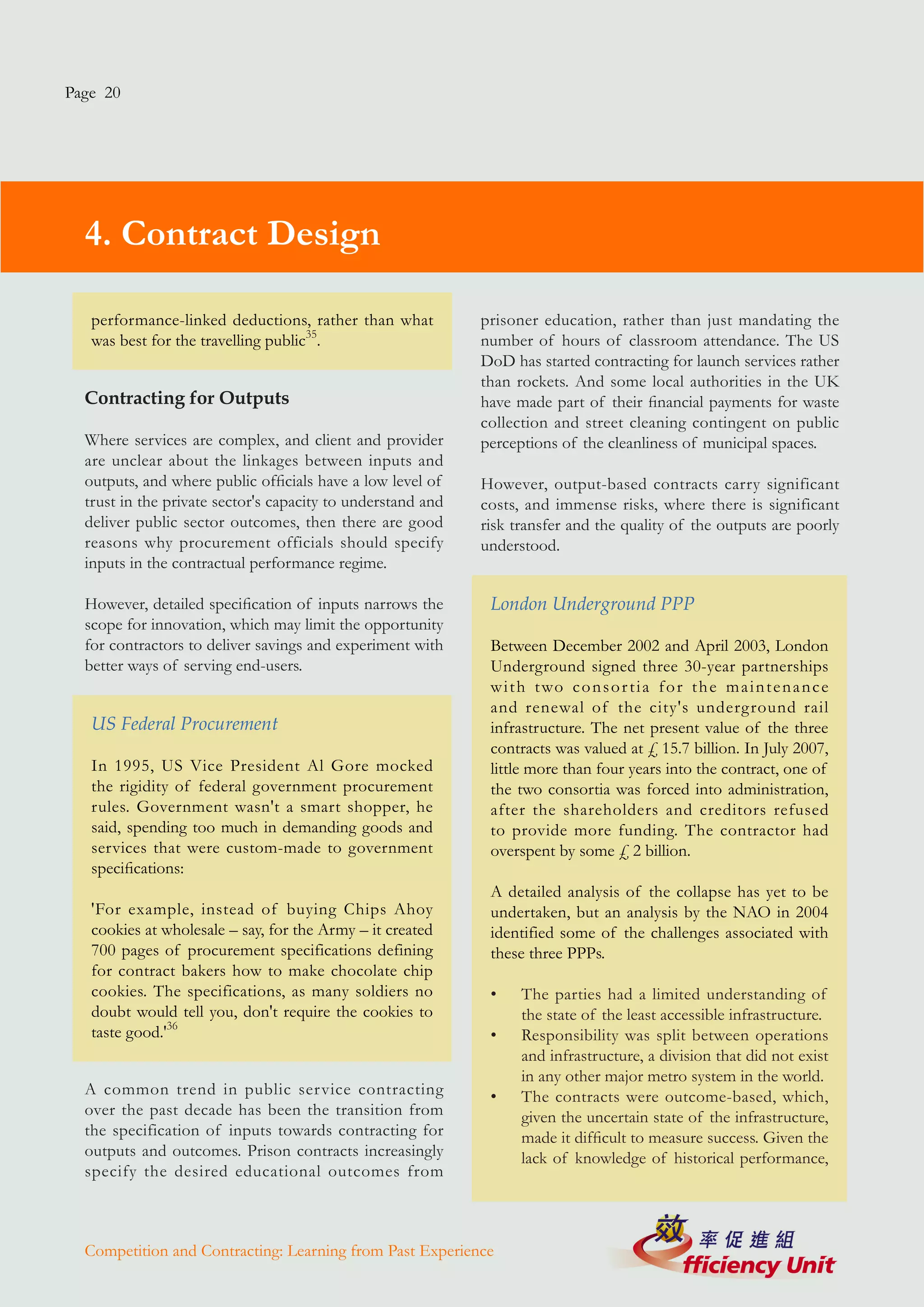 Page 20




  4. Contract Design

   performance-linked deductions, rather than what           prisoner education, rather than just mandating the
   was best for the travelling public35.                     number of hours of classroom attendance. The US
                                                             DoD has started contracting for launch services rather
                                                             than rockets. And some local authorities in the UK
  Contracting for Outputs                                    have made part of their financial payments for waste
                                                             collection and street cleaning contingent on public
  Where services are complex, and client and provider        perceptions of the cleanliness of municipal spaces.
  are unclear about the linkages between inputs and
  outputs, and where public officials have a low level of    However, output-based contracts carry significant
  trust in the private sector's capacity to understand and   costs, and immense risks, where there is significant
  deliver public sector outcomes, then there are good        risk transfer and the quality of the outputs are poorly
  reasons why procurement officials should specify           understood.
  inputs in the contractual performance regime.

  However, detailed specification of inputs narrows the       London Underground PPP
  scope for innovation, which may limit the opportunity
  for contractors to deliver savings and experiment with      Between December 2002 and April 2003, London
  better ways of serving end-users.                           Underground signed three 30-year partnerships
                                                              w i t h t wo c o n s o r t i a f o r t h e m a i n t e n a n c e
                                                              and renewal of the city's underground rail
   US Federal Procurement                                     infrastructure. The net present value of the three
                                                              contracts was valued at £ 15.7 billion. In July 2007,
   In 1995, US Vice President Al Gore mocked                  little more than four years into the contract, one of
   the rigidity of federal government procurement             the two consortia was forced into administration,
   rules. Government wasn't a smart shopper, he               after the shareholders and creditors refused
   said, spending too much in demanding goods and             to provide more funding. The contractor had
   services that were custom-made to government               overspent by some £ 2 billion.
   specifications:
                                                              A detailed analysis of the collapse has yet to be
   'For example, instead of buying Chips Ahoy                 undertaken, but an analysis by the NAO in 2004
   cookies at wholesale – say, for the Army – it created      identified some of the challenges associated with
   700 pages of procurement specifications defining           these three PPPs.
   for contract bakers how to make chocolate chip
   cookies. The specifications, as many soldiers no           •    The parties had a limited understanding of
   doubt would tell you, don't require the cookies to              the state of the least accessible infrastructure.
   taste good.'36                                             •    Responsibility was split between operations
                                                                   and infrastructure, a division that did not exist
                                                                   in any other major metro system in the world.
  A common trend in public ser vice contracting               •    The contracts were outcome-based, which,
  over the past decade has been the transition from                given the uncertain state of the infrastructure,
  the specification of inputs towards contracting for              made it difficult to measure success. Given the
  outputs and outcomes. Prison contracts increasingly              lack of knowledge of historical performance,
  specify the desired educational outcomes from



  Competition and Contracting: Learning from Past Experience
 
