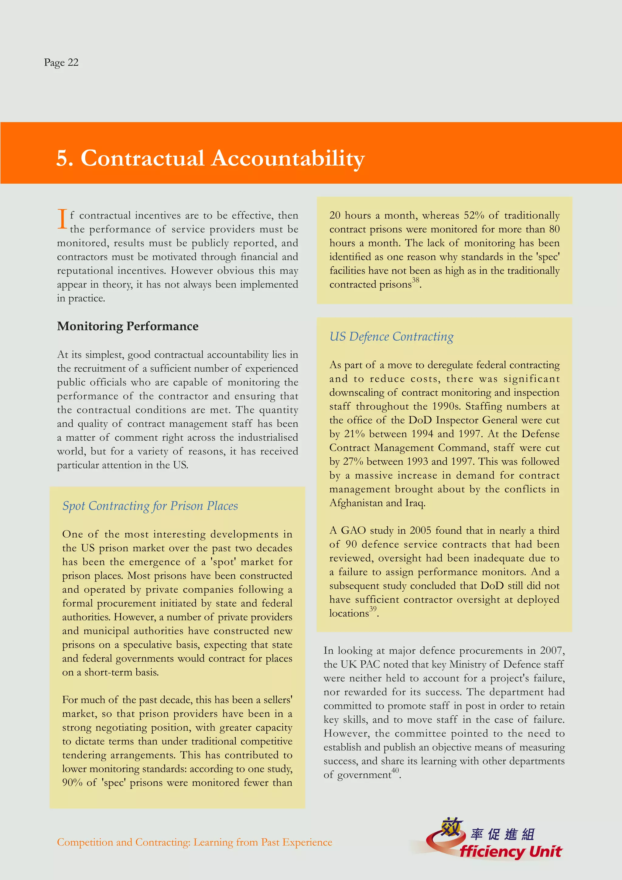 Page 22




  5. Contractual Accountability

  I  f contractual incentives are to be effective, then
     the performance of service providers must be
                                                              20 hours a month, whereas 52% of traditionally
                                                              contract prisons were monitored for more than 80
  monitored, results must be publicly reported, and           hours a month. The lack of monitoring has been
  contractors must be motivated through financial and         identified as one reason why standards in the 'spec'
  reputational incentives. However obvious this may           facilities have not been as high as in the traditionally
  appear in theory, it has not always been implemented        contracted prisons38.
  in practice.

  Monitoring Performance
                                                              US Defence Contracting
  At its simplest, good contractual accountability lies in
  the recruitment of a sufficient number of experienced       As part of a move to deregulate federal contracting
  public officials who are capable of monitoring the          and to reduce costs, there was significant
  performance of the contractor and ensuring that             downscaling of contract monitoring and inspection
  the contractual conditions are met. The quantity            staff throughout the 1990s. Staffing numbers at
  and quality of contract management staff has been           the office of the DoD Inspector General were cut
  a matter of comment right across the industrialised         by 21% between 1994 and 1997. At the Defense
  world, but for a variety of reasons, it has received        Contract Management Command, staff were cut
  particular attention in the US.                             by 27% between 1993 and 1997. This was followed
                                                              by a massive increase in demand for contract
                                                              management brought about by the conflicts in
   Spot Contracting for Prison Places                         Afghanistan and Iraq.

   One of the most interesting developments in                A GAO study in 2005 found that in nearly a third
   the US prison market over the past two decades             of 90 defence service contracts that had been
   has been the emergence of a 'spot' market for              reviewed, oversight had been inadequate due to
   prison places. Most prisons have been constructed          a failure to assign performance monitors. And a
   and operated by private companies following a              subsequent study concluded that DoD still did not
   formal procurement initiated by state and federal          have sufficient contractor oversight at deployed
   authorities. However, a number of private providers        locations39.
   and municipal authorities have constructed new
   prisons on a speculative basis, expecting that state
                                                             In looking at major defence procurements in 2007,
   and federal governments would contract for places
                                                             the UK PAC noted that key Ministry of Defence staff
   on a short-term basis.
                                                             were neither held to account for a project's failure,
                                                             nor rewarded for its success. The department had
   For much of the past decade, this has been a sellers'
                                                             committed to promote staff in post in order to retain
   market, so that prison providers have been in a
                                                             key skills, and to move staff in the case of failure.
   strong negotiating position, with greater capacity
                                                             However, the committee pointed to the need to
   to dictate terms than under traditional competitive
                                                             establish and publish an objective means of measuring
   tendering arrangements. This has contributed to
                                                             success, and share its learning with other departments
   lower monitoring standards: according to one study,
                                                             of government40.
   90% of 'spec' prisons were monitored fewer than




  Competition and Contracting: Learning from Past Experience
 