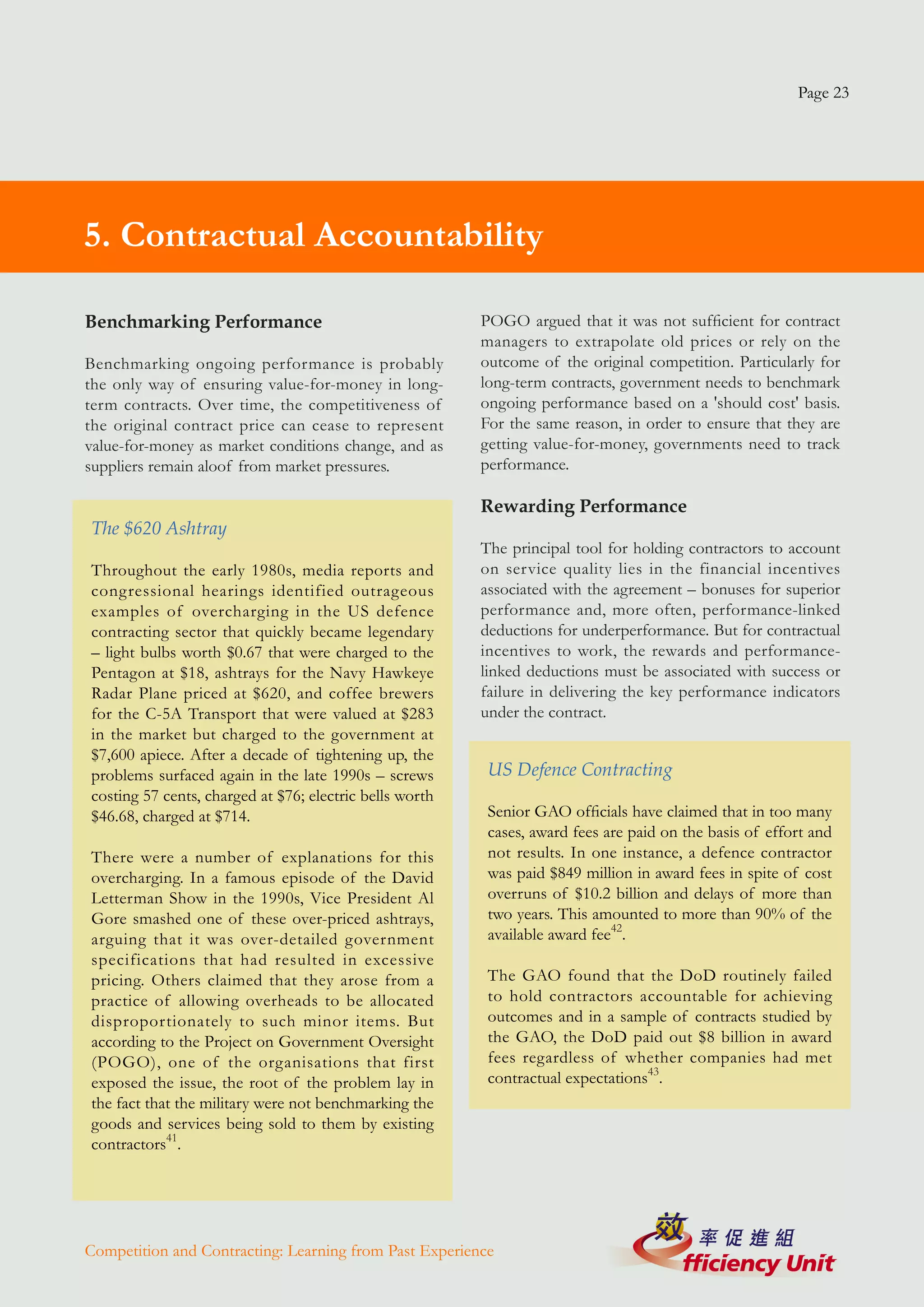 Page 23




   5. Contractual Accountability
4. Managing For Results

  Benchmarking Performance                                  POGO argued that it was not sufficient for contract
                                                            managers to extrapolate old prices or rely on the
  Benchmarking ongoing performance is probably              outcome of the original competition. Particularly for
  the only way of ensuring value-for-money in long-         long-term contracts, government needs to benchmark
  term contracts. Over time, the competitiveness of         ongoing performance based on a 'should cost' basis.
  the original contract price can cease to represent        For the same reason, in order to ensure that they are
  value-for-money as market conditions change, and as       getting value-for-money, governments need to track
  suppliers remain aloof from market pressures.             performance.

                                                            Rewarding Performance
   The $620 Ashtray
                                                            The principal tool for holding contractors to account
   Throughout the early 1980s, media reports and            on service quality lies in the financial incentives
   congressional hearings identified outrageous             associated with the agreement – bonuses for superior
   examples of overcharging in the US defence               performance and, more often, performance-linked
   contracting sector that quickly became legendary         deductions for underperformance. But for contractual
   – light bulbs worth $0.67 that were charged to the       incentives to work, the rewards and performance-
   Pentagon at $18, ashtrays for the Navy Hawkeye           linked deductions must be associated with success or
   Radar Plane priced at $620, and coffee brewers           failure in delivering the key performance indicators
   for the C-5A Transport that were valued at $283          under the contract.
   in the market but charged to the government at
   $7,600 apiece. After a decade of tightening up, the
   problems surfaced again in the late 1990s – screws        US Defence Contracting
   costing 57 cents, charged at $76; electric bells worth
   $46.68, charged at $714.                                  Senior GAO officials have claimed that in too many
                                                             cases, award fees are paid on the basis of effort and
   There were a number of explanations for this              not results. In one instance, a defence contractor
   overcharging. In a famous episode of the David            was paid $849 million in award fees in spite of cost
   Letterman Show in the 1990s, Vice President Al            overruns of $10.2 billion and delays of more than
   Gore smashed one of these over-priced ashtrays,           two years. This amounted to more than 90% of the
   arguing that it was over-detailed government              available award fee42.
   specifications that had resulted in excessive
   pricing. Others claimed that they arose from a            The GAO found that the DoD routinely failed
   practice of allowing overheads to be allocated            to hold contractors accountable for achieving
   disproportionately to such minor items. But               outcomes and in a sample of contracts studied by
   according to the Project on Government Oversight          the GAO, the DoD paid out $8 billion in award
   (POGO), one of the organisations that first               fees regardless of whether companies had met
   exposed the issue, the root of the problem lay in         contractual expectations43.
   the fact that the military were not benchmarking the
   goods and services being sold to them by existing
   contractors41.




  Competition and Contracting: Learning from Past Experience
 
