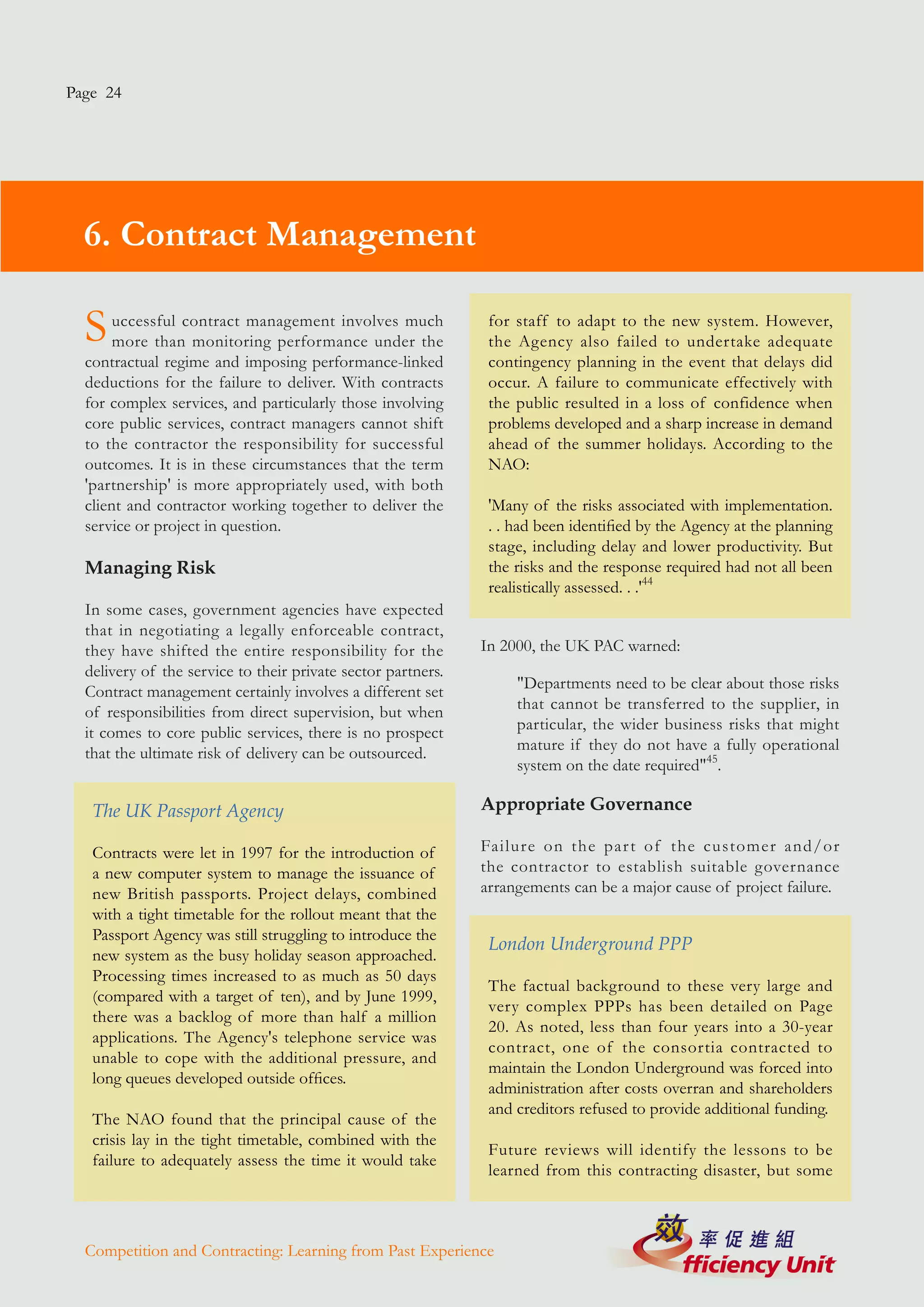 Page 24




  6. Contract Management

  S    uccessful contract management involves much
       more than monitoring performance under the
                                                               for staff to adapt to the new system. However,
                                                               the Agency also failed to undertake adequate
  contractual regime and imposing performance-linked           contingency planning in the event that delays did
  deductions for the failure to deliver. With contracts        occur. A failure to communicate effectively with
  for complex services, and particularly those involving       the public resulted in a loss of confidence when
  core public services, contract managers cannot shift         problems developed and a sharp increase in demand
  to the contractor the responsibility for successful          ahead of the summer holidays. According to the
  outcomes. It is in these circumstances that the term         NAO:
  'partnership' is more appropriately used, with both
  client and contractor working together to deliver the        'Many of the risks associated with implementation.
  service or project in question.                              . . had been identified by the Agency at the planning
                                                               stage, including delay and lower productivity. But
  Managing Risk                                                the risks and the response required had not all been
                                                               realistically assessed. . .'44
  In some cases, government agencies have expected
  that in negotiating a legally enforceable contract,
  they have shifted the entire responsibility for the         In 2000, the UK PAC warned:
  delivery of the service to their private sector partners.
  Contract management certainly involves a different set           "Departments need to be clear about those risks
  of responsibilities from direct supervision, but when            that cannot be transferred to the supplier, in
  it comes to core public services, there is no prospect           particular, the wider business risks that might
  that the ultimate risk of delivery can be outsourced.            mature if they do not have a fully operational
                                                                   system on the date required"45.

   The UK Passport Agency                                     Appropriate Governance

   Contracts were let in 1997 for the introduction of         Failure on the par t of the customer and/or
   a new computer system to manage the issuance of            the contractor to establish suitable governance
   new British passports. Project delays, combined            arrangements can be a major cause of project failure.
   with a tight timetable for the rollout meant that the
   Passport Agency was still struggling to introduce the
                                                               London Underground PPP
   new system as the busy holiday season approached.
   Processing times increased to as much as 50 days
                                                               The factual background to these very large and
   (compared with a target of ten), and by June 1999,
                                                               very complex PPPs has been detailed on Page
   there was a backlog of more than half a million
                                                               20. As noted, less than four years into a 30-year
   applications. The Agency's telephone service was
                                                               contract, one of the consortia contracted to
   unable to cope with the additional pressure, and
                                                               maintain the London Underground was forced into
   long queues developed outside offices.
                                                               administration after costs overran and shareholders
                                                               and creditors refused to provide additional funding.
   The NAO found that the principal cause of the
   crisis lay in the tight timetable, combined with the
                                                               Future reviews will identify the lessons to be
   failure to adequately assess the time it would take
                                                               learned from this contracting disaster, but some



  Competition and Contracting: Learning from Past Experience
 