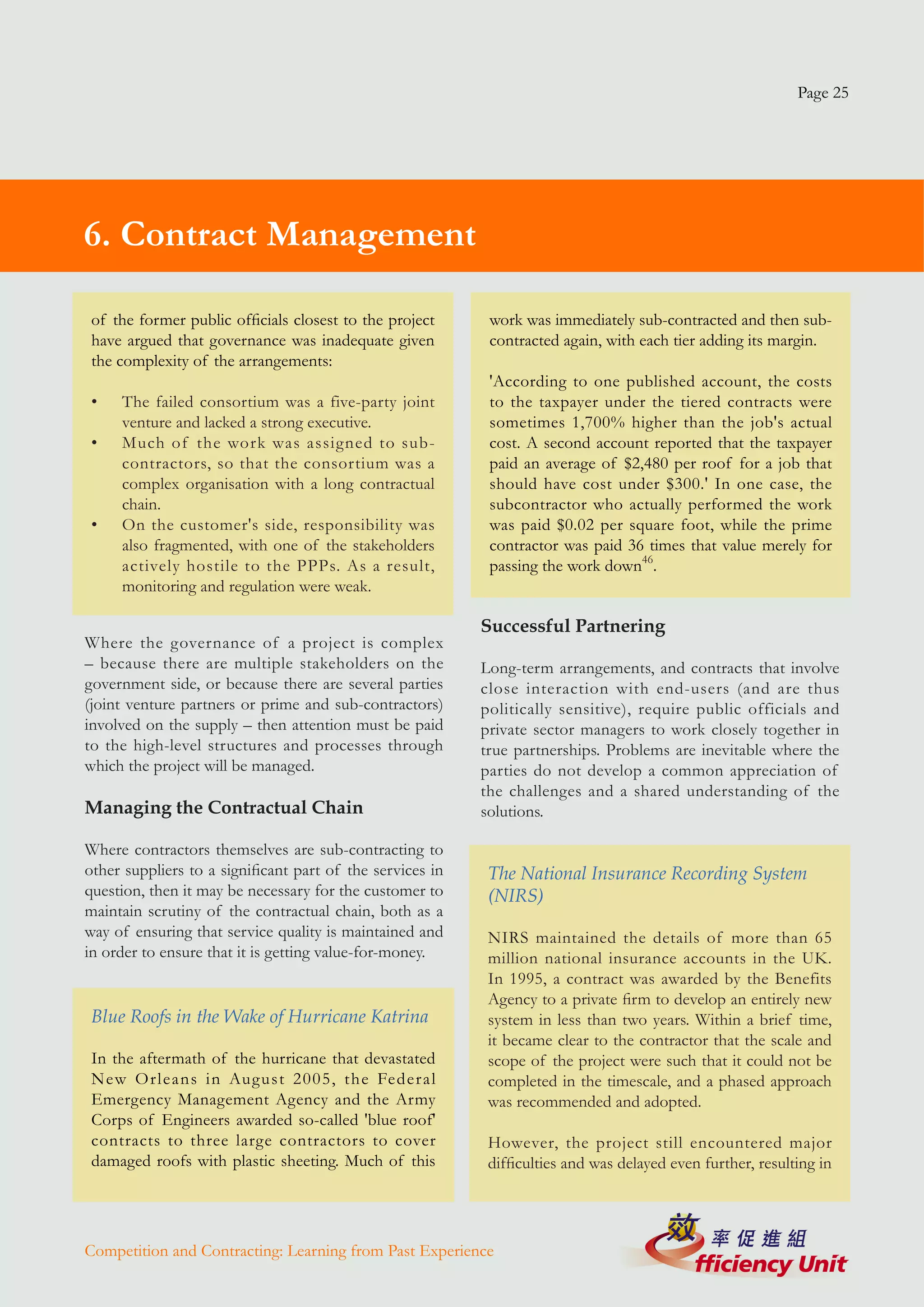 Page 25




6. Contract Management

 of the former public officials closest to the project      work was immediately sub-contracted and then sub-
 have argued that governance was inadequate given           contracted again, with each tier adding its margin.
 the complexity of the arrangements:
                                                            'According to one published account, the costs
 •   The failed consortium was a five-party joint           to the taxpayer under the tiered contracts were
     venture and lacked a strong executive.                 sometimes 1,700% higher than the job's actual
 •   Much of the work was assigned to sub-                  cost. A second account reported that the taxpayer
     contractors, so that the consortium was a              paid an average of $2,480 per roof for a job that
     complex organisation with a long contractual           should have cost under $300.' In one case, the
     chain.                                                 subcontractor who actually performed the work
 •   On the customer's side, responsibility was             was paid $0.02 per square foot, while the prime
     also fragmented, with one of the stakeholders          contractor was paid 36 times that value merely for
     actively hostile to the PPPs. As a result,             passing the work down46.
     monitoring and regulation were weak.

                                                           Successful Partnering
Where the governance of a project is complex
– because there are multiple stakeholders on the           Long-term arrangements, and contracts that involve
government side, or because there are several parties      close interaction with end-users (and are thus
(joint venture partners or prime and sub-contractors)      politically sensitive), require public officials and
involved on the supply – then attention must be paid       private sector managers to work closely together in
to the high-level structures and processes through         true partnerships. Problems are inevitable where the
which the project will be managed.                         parties do not develop a common appreciation of
                                                           the challenges and a shared understanding of the
Managing the Contractual Chain                             solutions.

Where contractors themselves are sub-contracting to
other suppliers to a significant part of the services in    The National Insurance Recording System
question, then it may be necessary for the customer to      (NIRS)
maintain scrutiny of the contractual chain, both as a
way of ensuring that service quality is maintained and      NIRS maintained the details of more than 65
in order to ensure that it is getting value-for-money.      million national insurance accounts in the UK.
                                                            In 1995, a contract was awarded by the Benefits
                                                            Agency to a private firm to develop an entirely new
 Blue Roofs in the Wake of Hurricane Katrina                system in less than two years. Within a brief time,
                                                            it became clear to the contractor that the scale and
 In the aftermath of the hurricane that devastated          scope of the project were such that it could not be
 New Orleans in August 2005, the Federal                    completed in the timescale, and a phased approach
 Emergency Management Agency and the Army                   was recommended and adopted.
 Corps of Engineers awarded so-called 'blue roof'
 contracts to three large contractors to cover              However, the project still encountered major
 damaged roofs with plastic sheeting. Much of this          difficulties and was delayed even further, resulting in




Competition and Contracting: Learning from Past Experience
 