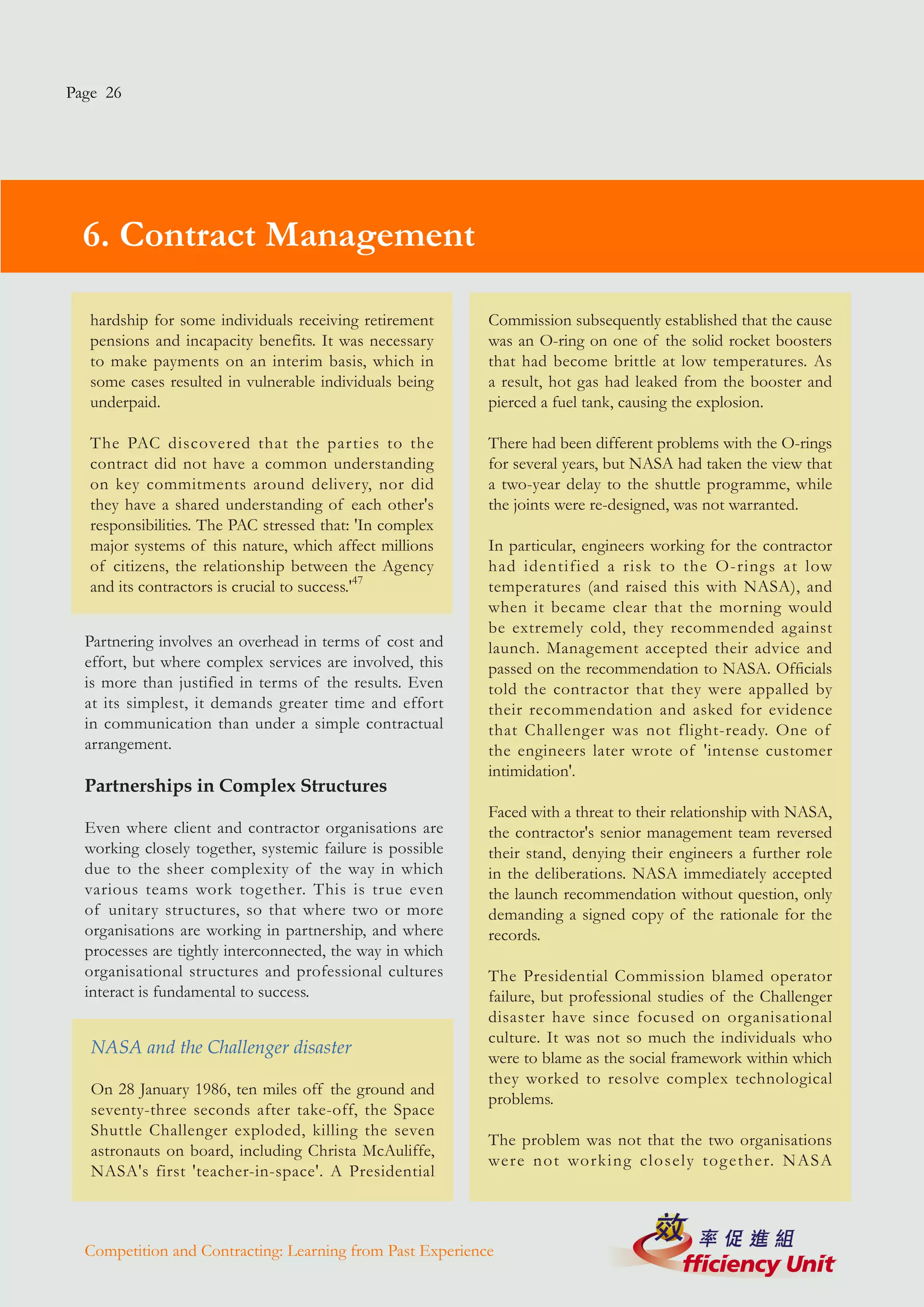 Page 26




  6. Contract Management

   hardship for some individuals receiving retirement      Commission subsequently established that the cause
   pensions and incapacity benefits. It was necessary      was an O-ring on one of the solid rocket boosters
   to make payments on an interim basis, which in          that had become brittle at low temperatures. As
   some cases resulted in vulnerable individuals being     a result, hot gas had leaked from the booster and
   underpaid.                                              pierced a fuel tank, causing the explosion.

   The PAC discovered that the parties to the              There had been different problems with the O-rings
   contract did not have a common understanding            for several years, but NASA had taken the view that
   on key commitments around delivery, nor did             a two-year delay to the shuttle programme, while
   they have a shared understanding of each other's        the joints were re-designed, was not warranted.
   responsibilities. The PAC stressed that: 'In complex
   major systems of this nature, which affect millions     In particular, engineers working for the contractor
   of citizens, the relationship between the Agency        had identified a risk to the O-rings at low
   and its contractors is crucial to success.'47           temperatures (and raised this with NASA), and
                                                           when it became clear that the morning would
                                                           be extremely cold, they recommended against
  Partnering involves an overhead in terms of cost and     launch. Management accepted their advice and
  effort, but where complex services are involved, this    passed on the recommendation to NASA. Officials
  is more than justified in terms of the results. Even     told the contractor that they were appalled by
  at its simplest, it demands greater time and effort      their recommendation and asked for evidence
  in communication than under a simple contractual         that Challenger was not flight-ready. One of
  arrangement.                                             the engineers later wrote of 'intense customer
                                                           intimidation'.
  Partnerships in Complex Structures
                                                           Faced with a threat to their relationship with NASA,
  Even where client and contractor organisations are       the contractor's senior management team reversed
  working closely together, systemic failure is possible   their stand, denying their engineers a further role
  due to the sheer complexity of the way in which          in the deliberations. NASA immediately accepted
  various teams work together. This is true even           the launch recommendation without question, only
  of unitary structures, so that where two or more         demanding a signed copy of the rationale for the
  organisations are working in partnership, and where      records.
  processes are tightly interconnected, the way in which
  organisational structures and professional cultures      The Presidential Commission blamed operator
  interact is fundamental to success.                      failure, but professional studies of the Challenger
                                                           disaster have since focused on organisational
                                                           culture. It was not so much the individuals who
   NASA and the Challenger disaster
                                                           were to blame as the social framework within which
                                                           they worked to resolve complex technological
   On 28 January 1986, ten miles off the ground and
                                                           problems.
   seventy-three seconds after take-off, the Space
   Shuttle Challenger exploded, killing the seven
                                                           The problem was not that the two organisations
   astronauts on board, including Christa McAuliffe,
                                                           were not working closely tog ether. NASA
   NASA's first 'teacher-in-space'. A Presidential



  Competition and Contracting: Learning from Past Experience
 