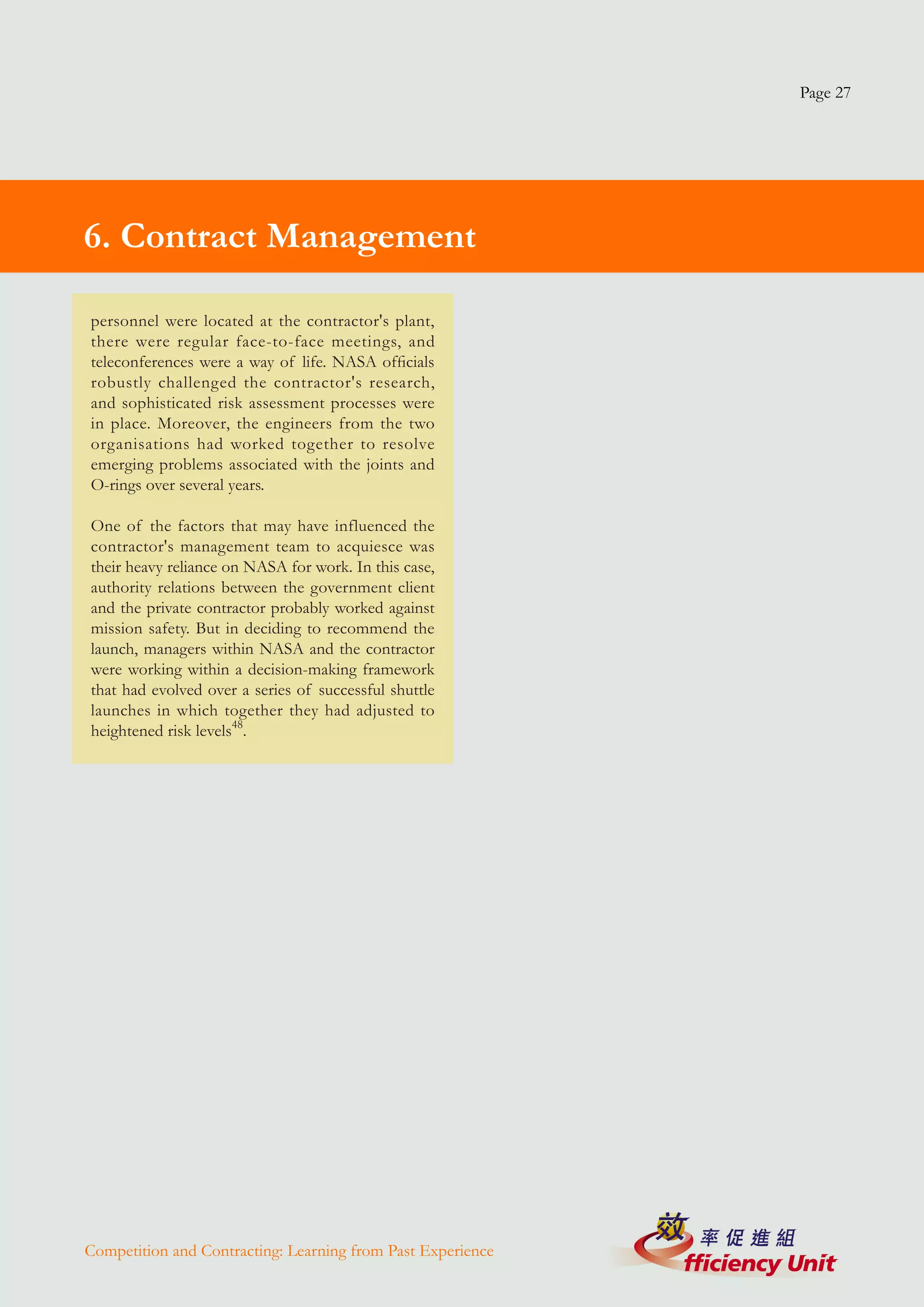 Page 27




6. Contract Management

personnel were located at the contractor's plant,
there were regular face-to-face meetings, and
teleconferences were a way of life. NASA officials
robustly challenged the contractor's research,
and sophisticated risk assessment processes were
in place. Moreover, the engineers from the two
organisations had worked together to resolve
emerging problems associated with the joints and
O-rings over several years.

One of the factors that may have influenced the
contractor's management team to acquiesce was
their heavy reliance on NASA for work. In this case,
authority relations between the government client
and the private contractor probably worked against
mission safety. But in deciding to recommend the
launch, managers within NASA and the contractor
were working within a decision-making framework
that had evolved over a series of successful shuttle
launches in which together they had adjusted to
heightened risk levels48.




Competition and Contracting: Learning from Past Experience
 