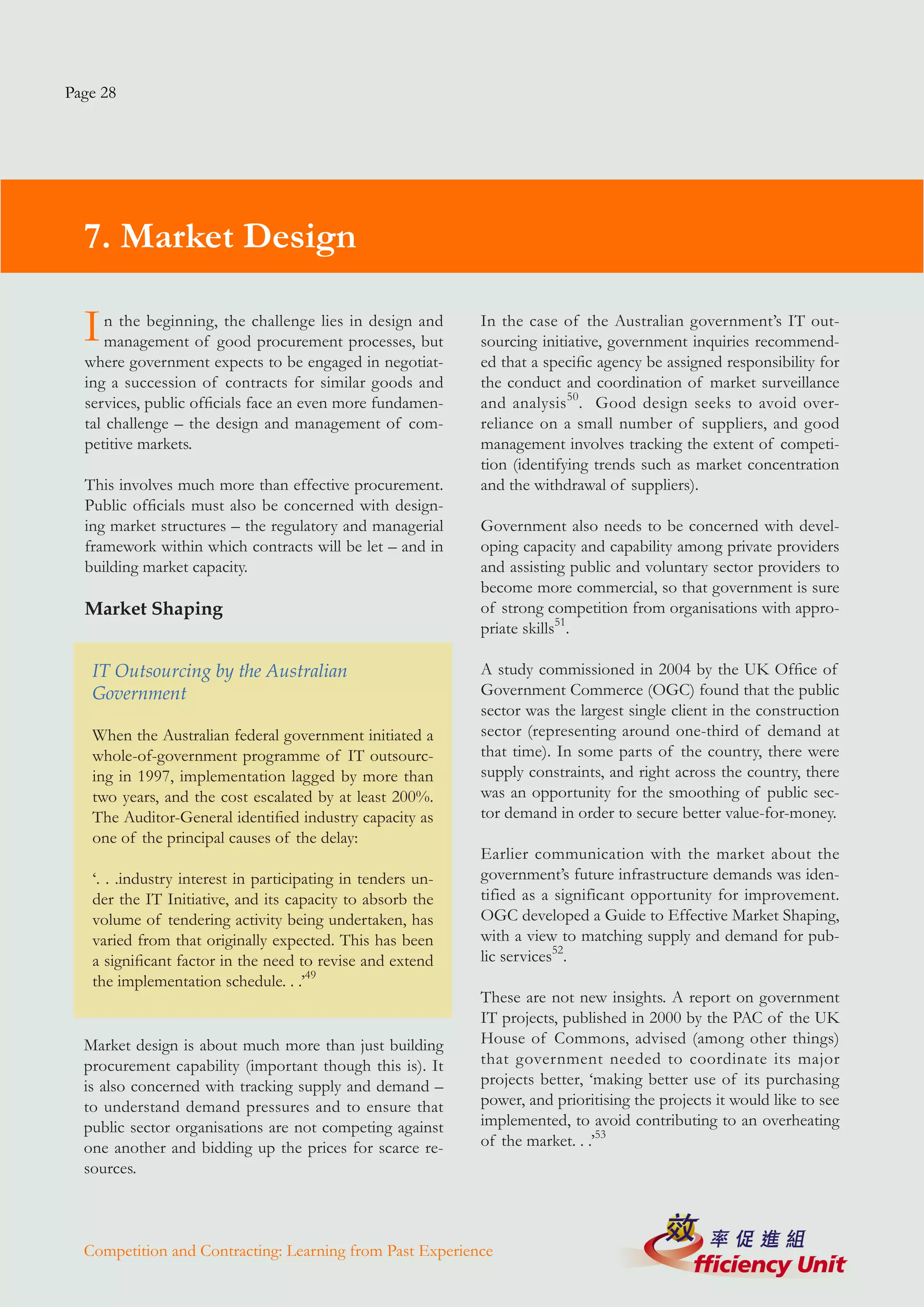 Page 28




  7. Market Design

  I   n the beginning, the challenge lies in design and
      management of good procurement processes, but
                                                             In the case of the Australian government’s IT out-
                                                             sourcing initiative, government inquiries recommend-
  where government expects to be engaged in negotiat-        ed that a specific agency be assigned responsibility for
  ing a succession of contracts for similar goods and        the conduct and coordination of market surveillance
  services, public officials face an even more fundamen-     and analysis 50. Good design seeks to avoid over-
  tal challenge – the design and management of com-          reliance on a small number of suppliers, and good
  petitive markets.                                          management involves tracking the extent of competi-
                                                             tion (identifying trends such as market concentration
  This involves much more than effective procurement.        and the withdrawal of suppliers).
  Public officials must also be concerned with design-
  ing market structures – the regulatory and managerial      Government also needs to be concerned with devel-
  framework within which contracts will be let – and in      oping capacity and capability among private providers
  building market capacity.                                  and assisting public and voluntary sector providers to
                                                             become more commercial, so that government is sure
  Market Shaping                                             of strong competition from organisations with appro-
                                                             priate skills51.

   IT Outsourcing by the Australian                          A study commissioned in 2004 by the UK Office of
   Government                                                Government Commerce (OGC) found that the public
                                                             sector was the largest single client in the construction
   When the Australian federal government initiated a        sector (representing around one-third of demand at
   whole-of-government programme of IT outsourc-             that time). In some parts of the country, there were
   ing in 1997, implementation lagged by more than           supply constraints, and right across the country, there
   two years, and the cost escalated by at least 200%.       was an opportunity for the smoothing of public sec-
   The Auditor-General identified industry capacity as       tor demand in order to secure better value-for-money.
   one of the principal causes of the delay:
                                                             Earlier communication with the market about the
   ‘. . .industry interest in participating in tenders un-   government’s future infrastructure demands was iden-
   der the IT Initiative, and its capacity to absorb the     tified as a significant opportunity for improvement.
   volume of tendering activity being undertaken, has        OGC developed a Guide to Effective Market Shaping,
   varied from that originally expected. This has been       with a view to matching supply and demand for pub-
   a significant factor in the need to revise and extend     lic services52.
   the implementation schedule. . .’49
                                                             These are not new insights. A report on government
                                                             IT projects, published in 2000 by the PAC of the UK
  Market design is about much more than just building        House of Commons, advised (among other things)
  procurement capability (important though this is). It      that government needed to coordinate its major
  is also concerned with tracking supply and demand –        projects better, ‘making better use of its purchasing
  to understand demand pressures and to ensure that          power, and prioritising the projects it would like to see
  public sector organisations are not competing against      implemented, to avoid contributing to an overheating
  one another and bidding up the prices for scarce re-       of the market. . .’53
  sources.



  Competition and Contracting: Learning from Past Experience
 