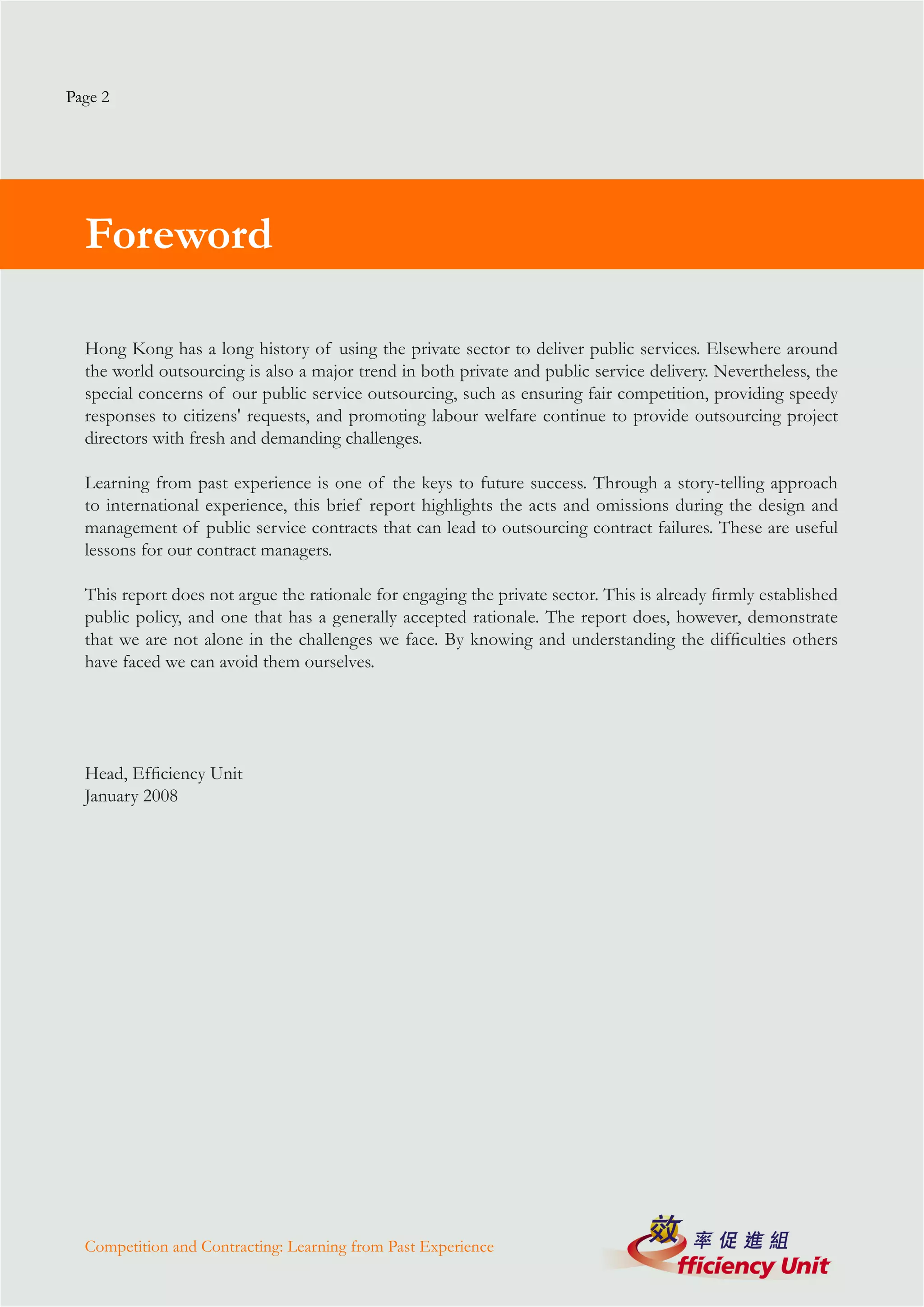 Page 2




  Foreword

  Hong Kong has a long history of using the private sector to deliver public services. Elsewhere around
  the world outsourcing is also a major trend in both private and public service delivery. Nevertheless, the
  special concerns of our public service outsourcing, such as ensuring fair competition, providing speedy
  responses to citizens' requests, and promoting labour welfare continue to provide outsourcing project
  directors with fresh and demanding challenges.

  Learning from past experience is one of the keys to future success. Through a story-telling approach
  to international experience, this brief report highlights the acts and omissions during the design and
  management of public service contracts that can lead to outsourcing contract failures. These are useful
  lessons for our contract managers.

  This report does not argue the rationale for engaging the private sector. This is already firmly established
  public policy, and one that has a generally accepted rationale. The report does, however, demonstrate
  that we are not alone in the challenges we face. By knowing and understanding the difficulties others
  have faced we can avoid them ourselves.




  Head, Efficiency Unit
  January 2008




  Competition and Contracting: Learning from Past Experience
 