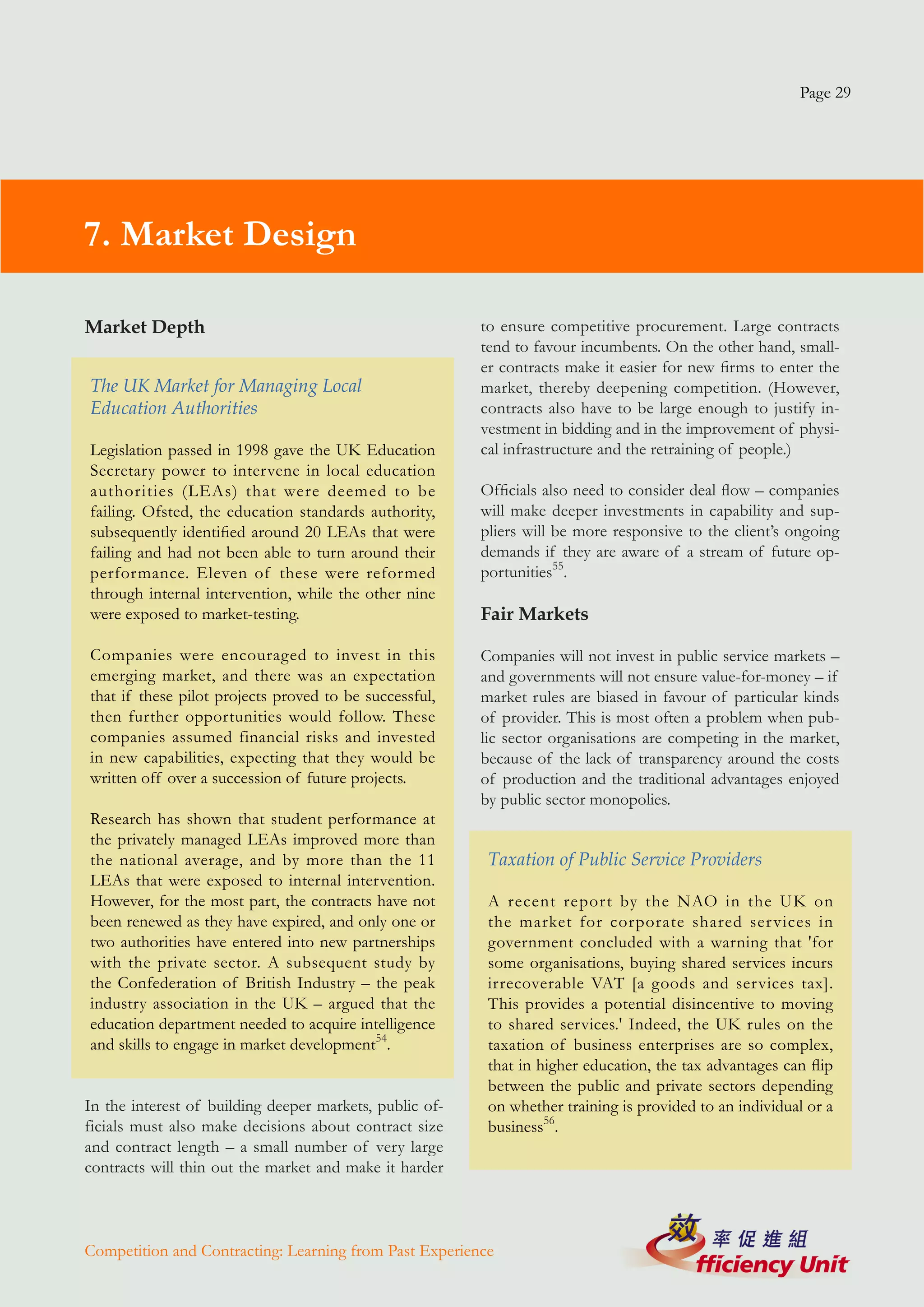 Page 29




7. Market Design

Market Depth                                             to ensure competitive procurement. Large contracts
                                                         tend to favour incumbents. On the other hand, small-
                                                         er contracts make it easier for new firms to enter the
The UK Market for Managing Local                         market, thereby deepening competition. (However,
Education Authorities                                    contracts also have to be large enough to justify in-
                                                         vestment in bidding and in the improvement of physi-
Legislation passed in 1998 gave the UK Education         cal infrastructure and the retraining of people.)
Secretary power to intervene in local education
authorities (LEAs) that were deemed to be                Officials also need to consider deal flow – companies
failing. Ofsted, the education standards authority,      will make deeper investments in capability and sup-
subsequently identified around 20 LEAs that were         pliers will be more responsive to the client’s ongoing
failing and had not been able to turn around their       demands if they are aware of a stream of future op-
performance. Eleven of these were reformed               portunities55.
through internal intervention, while the other nine
were exposed to market-testing.                          Fair Markets

Companies were encouraged to invest in this              Companies will not invest in public service markets –
emerging market, and there was an expectation            and governments will not ensure value-for-money – if
that if these pilot projects proved to be successful,    market rules are biased in favour of particular kinds
then further opportunities would follow. These           of provider. This is most often a problem when pub-
companies assumed financial risks and invested           lic sector organisations are competing in the market,
in new capabilities, expecting that they would be        because of the lack of transparency around the costs
written off over a succession of future projects.        of production and the traditional advantages enjoyed
                                                         by public sector monopolies.
Research has shown that student performance at
the privately managed LEAs improved more than
the national average, and by more than the 11             Taxation of Public Service Providers
LEAs that were exposed to internal intervention.
However, for the most part, the contracts have not        A recent report by the NAO in the UK on
been renewed as they have expired, and only one or        the market for corporate shared ser vices in
two authorities have entered into new partnerships        government concluded with a warning that 'for
with the private sector. A subsequent study by            some organisations, buying shared services incurs
the Confederation of British Industry – the peak          irrecoverable VAT [a goods and services tax].
industry association in the UK – argued that the          This provides a potential disincentive to moving
education department needed to acquire intelligence       to shared services.' Indeed, the UK rules on the
and skills to engage in market development54.             taxation of business enterprises are so complex,
                                                          that in higher education, the tax advantages can flip
                                                          between the public and private sectors depending
In the interest of building deeper markets, public of-    on whether training is provided to an individual or a
ficials must also make decisions about contract size      business56.
and contract length – a small number of very large
contracts will thin out the market and make it harder



Competition and Contracting: Learning from Past Experience
 