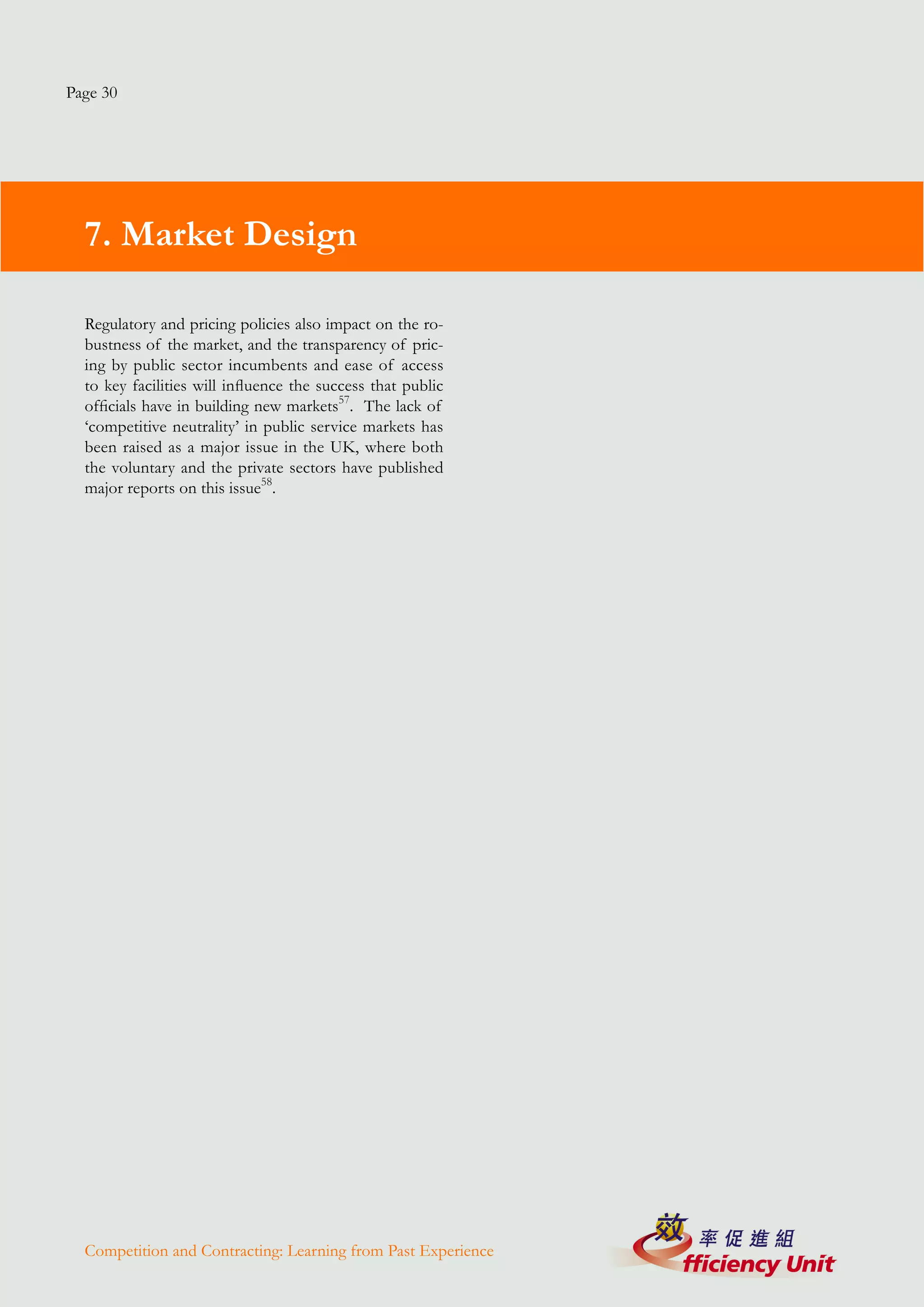 Page 30




  7. Market Design

  Regulatory and pricing policies also impact on the ro-
  bustness of the market, and the transparency of pric-
  ing by public sector incumbents and ease of access
  to key facilities will influence the success that public
  officials have in building new markets57. The lack of
  ‘competitive neutrality’ in public service markets has
  been raised as a major issue in the UK, where both
  the voluntary and the private sectors have published
  major reports on this issue58.




  Competition and Contracting: Learning from Past Experience
 