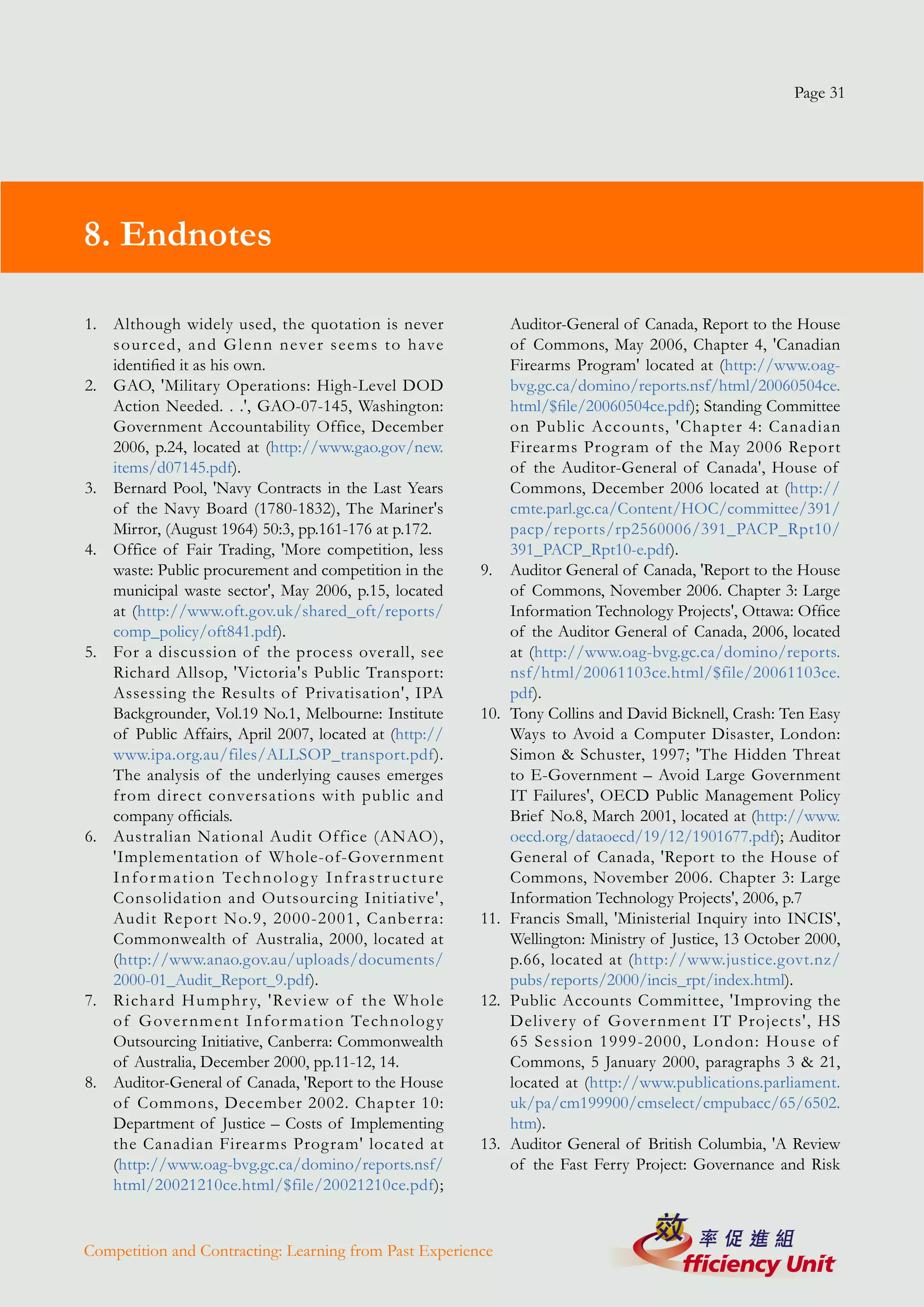 Page 31




8. Endnotes

1. Although widely used, the quotation is never                                 Auditor-General of Canada, Report to the House
   sourced, and Glenn never seems to h ave                                      of Commons, May 2006, Chapter 4, 'Canadian
   identified it as his own.                                                    Firearms Program' located at (http://www.oag-
2. GAO, 'Military Operations: High-Level DOD                                    bvg.gc.ca/domino/reports.nsf/html/20060504ce.
   Action Needed. . .', GAO-07-145, Washington:                                 html/$file/20060504ce.pdf); Standing Committee
   Government Accountability Office, December                                   on Public Accounts, 'Chapter 4: Canadian
   2006, p.24, located at (http://www.gao.gov/new.                              Firear ms Program of the May 2006 Report
   items/d07145.pdf).                                                           of the Auditor-General of Canada', House of
3. Bernard Pool, 'Navy Contracts in the Last Years                              Commons, December 2006 located at (http://
   of the Navy Board (1780-1832), The Mariner's                                 cmte.parl.gc.ca/Content/HOC/committee/391/
   Mirror, (August 1964) 50:3, pp.161-176 at p.172.                             pacp/reports/rp2560006/391_PACP_Rpt10/
4. Office of Fair Trading, 'More competition, less                              391_PACP_Rpt10-e.pdf).
   waste: Public procurement and competition in the                       9.    Auditor General of Canada, 'Report to the House
   municipal waste sector', May 2006, p.15, located                             of Commons, November 2006. Chapter 3: Large
   at (http://www.oft.gov.uk/shared_oft/reports/                                Information Technology Projects', Ottawa: Office
   comp_policy/oft841.pdf).                                                     of the Auditor General of Canada, 2006, located
5. For a discussion of the process overall, see                                 at (http://www.oag-bvg.gc.ca/domino/reports.
   Richard Allsop, 'Victoria's Public Transport:                                nsf/html/20061103ce.html/$file/20061103ce.
   Assessing the Results of Privatisation', IPA                                 pdf).
   Backgrounder, Vol.19 No.1, Melbourne: Institute                        10.   Tony Collins and David Bicknell, Crash: Ten Easy
   of Public Affairs, April 2007, located at (http://                           Ways to Avoid a Computer Disaster, London:
   www.ipa.org.au/files/ALLSOP_transport.pdf).                                  Simon & Schuster, 1997; 'The Hidden Threat
   The analysis of the underlying causes emerges                                to E-Government – Avoid Large Government
   from direct conversations with public and                                    IT Failures', OECD Public Management Policy
   company officials.                                                           Brief No.8, March 2001, located at (http://www.
6. Australian National Audit Office (ANAO),                                     oecd.org/dataoecd/19/12/1901677.pdf); Auditor
   'Implementation of Whole-of-Government                                       General of Canada, 'Report to the House of
   I n f o r m a t i o n Te c h n o l o g y I n f r a s t r u c t u r e         Commons, November 2006. Chapter 3: Large
   Consolidation and Outsourcing Initiative',                                   Information Technology Projects', 2006, p.7
   Audit Repor t No.9, 2000-2001, Canber ra:                              11.   Francis Small, 'Ministerial Inquiry into INCIS',
   Commonwealth of Australia, 2000, located at                                  Wellington: Ministry of Justice, 13 October 2000,
   (http://www.anao.gov.au/uploads/documents/                                   p.66, located at (http://www.justice.govt.nz/
   2000-01_Audit_Report_9.pdf).                                                 pubs/reports/2000/incis_rpt/index.html).
7. Richard Humphr y, 'Review of the W hole                                12.   Public Accounts Committee, 'Improving the
   of Gover nment Infor mation Technolog y                                      Deliver y of Gover nment IT Projects', HS
   Outsourcing Initiative, Canberra: Commonwealth                               65 Session 1999-2000, London: House of
   of Australia, December 2000, pp.11-12, 14.                                   Commons, 5 January 2000, paragraphs 3 & 21,
8. Auditor-General of Canada, 'Report to the House                              located at (http://www.publications.parliament.
   of Commons, December 2002. Chapter 10:                                       uk/pa/cm199900/cmselect/cmpubacc/65/6502.
   Department of Justice – Costs of Implementing                                htm).
   the Canadian Firear ms Program' located at                             13.   Auditor General of British Columbia, 'A Review
   (http://www.oag-bvg.gc.ca/domino/reports.nsf/                                of the Fast Ferry Project: Governance and Risk
   html/20021210ce.html/$file/20021210ce.pdf);


Competition and Contracting: Learning from Past Experience
 