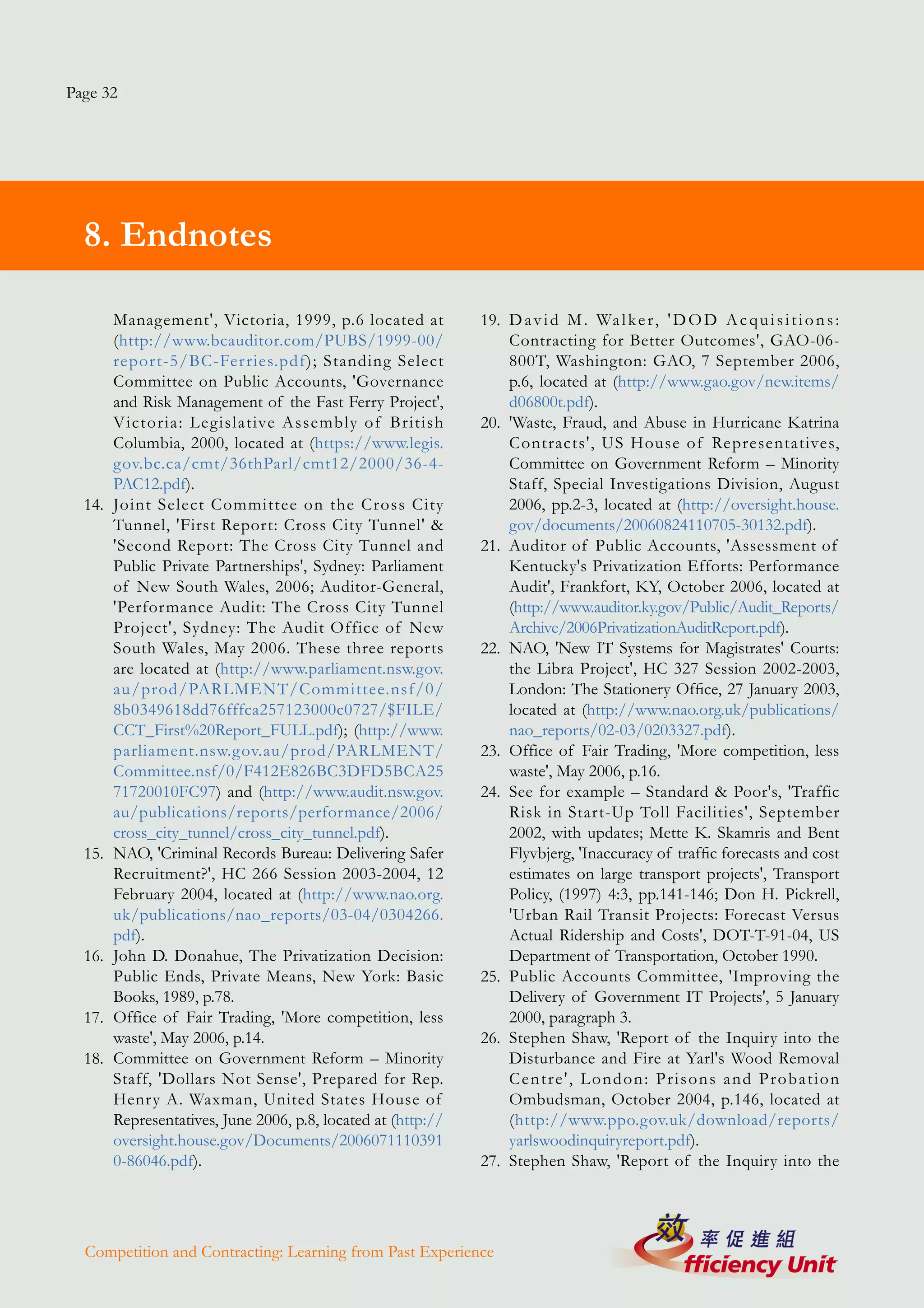 Page 32




  8. Endnotes

        Management', Victoria, 1999, p.6 located at            19. D a v i d M . Wa l k e r , ' D O D A c q u i s i t i o n s :
        (http://www.bcauditor.com/PUBS/1999-00/                    Contracting for Better Outcomes', GAO-06-
        repor t-5/BC-Fer ries.pdf); Standing Select                800T, Washington: GAO, 7 September 2006,
        Committee on Public Accounts, 'Governance                  p.6, located at (http://www.gao.gov/new.items/
        and Risk Management of the Fast Ferry Project',            d06800t.pdf).
        Victoria: Legislative Assembly of British              20. 'Waste, Fraud, and Abuse in Hurricane Katrina
        Columbia, 2000, located at (https://www.legis.             Contracts', US House of Representatives,
        gov.bc.ca/cmt/36thParl/cmt12/2000/36-4-                    Committee on Government Reform – Minority
        PAC12.pdf).                                                Staff, Special Investigations Division, August
  14.   Joint Select Committee on the Cross City                   2006, pp.2-3, located at (http://oversight.house.
        Tunnel, 'First Report: Cross City Tunnel' &                gov/documents/20060824110705-30132.pdf).
        'Second Report: The Cross City Tunnel and              21. Auditor of Public Accounts, 'Assessment of
        Public Private Partnerships', Sydney: Parliament           Kentucky's Privatization Efforts: Performance
        of New South Wales, 2006; Auditor-General,                 Audit', Frankfort, KY, October 2006, located at
        'Performance Audit: The Cross City Tunnel                  (http://www.auditor.ky.gov/Public/Audit_Reports/
        Project', Sydney: The Audit Office of New                  Archive/2006PrivatizationAuditReport.pdf).
        South Wales, May 2006. These three reports             22. NAO, 'New IT Systems for Magistrates' Courts:
        are located at (http://www.parliament.nsw.gov.             the Libra Project', HC 327 Session 2002-2003,
        au/prod/PARLMENT/Committee.nsf/0/                          London: The Stationery Office, 27 January 2003,
        8b0349618dd76fffca257123000c0727/$FILE/                    located at (http://www.nao.org.uk/publications/
        CCT_First%20Report_FULL.pdf); (http://www.                 nao_reports/02-03/0203327.pdf).
        parliament.nsw.gov.au/prod/PARLMENT/                   23. Office of Fair Trading, 'More competition, less
        Committee.nsf/0/F412E826BC3DFD5BCA25                       waste', May 2006, p.16.
        71720010FC97) and (http://www.audit.nsw.gov.           24. See for example – Standard & Poor's, 'Traffic
        au/publications/reports/performance/2006/                  Risk in Start-Up Toll Facilities', September
        cross_city_tunnel/cross_city_tunnel.pdf).                  2002, with updates; Mette K. Skamris and Bent
  15.   NAO, 'Criminal Records Bureau: Delivering Safer            Flyvbjerg, 'Inaccuracy of traffic forecasts and cost
        Recruitment?', HC 266 Session 2003-2004, 12                estimates on large transport projects', Transport
        February 2004, located at (http://www.nao.org.             Policy, (1997) 4:3, pp.141-146; Don H. Pickrell,
        uk/publications/nao_reports/03-04/0304266.                 'Urban Rail Transit Projects: Forecast Versus
        pdf).                                                      Actual Ridership and Costs', DOT-T-91-04, US
  16.   John D. Donahue, The Privatization Decision:               Department of Transportation, October 1990.
        Public Ends, Private Means, New York: Basic            25. Public Accounts Committee, 'Improving the
        Books, 1989, p.78.                                         Delivery of Government IT Projects', 5 January
  17.   Office of Fair Trading, 'More competition, less            2000, paragraph 3.
        waste', May 2006, p.14.                                26. Stephen Shaw, 'Report of the Inquiry into the
  18.   Committee on Government Reform – Minority                  Disturbance and Fire at Yarl's Wood Removal
        Staff, 'Dollars Not Sense', Prepared for Rep.              Centre', London: Prisons and Probation
        Henry A. Waxman, United States House of                    Ombudsman, October 2004, p.146, located at
        Representatives, June 2006, p.8, located at (http://       (http://www.ppo.gov.uk/download/reports/
        oversight.house.gov/Documents/2006071110391                yarlswoodinquiryreport.pdf).
        0-86046.pdf).                                          27. Stephen Shaw, 'Report of the Inquiry into the




  Competition and Contracting: Learning from Past Experience
 