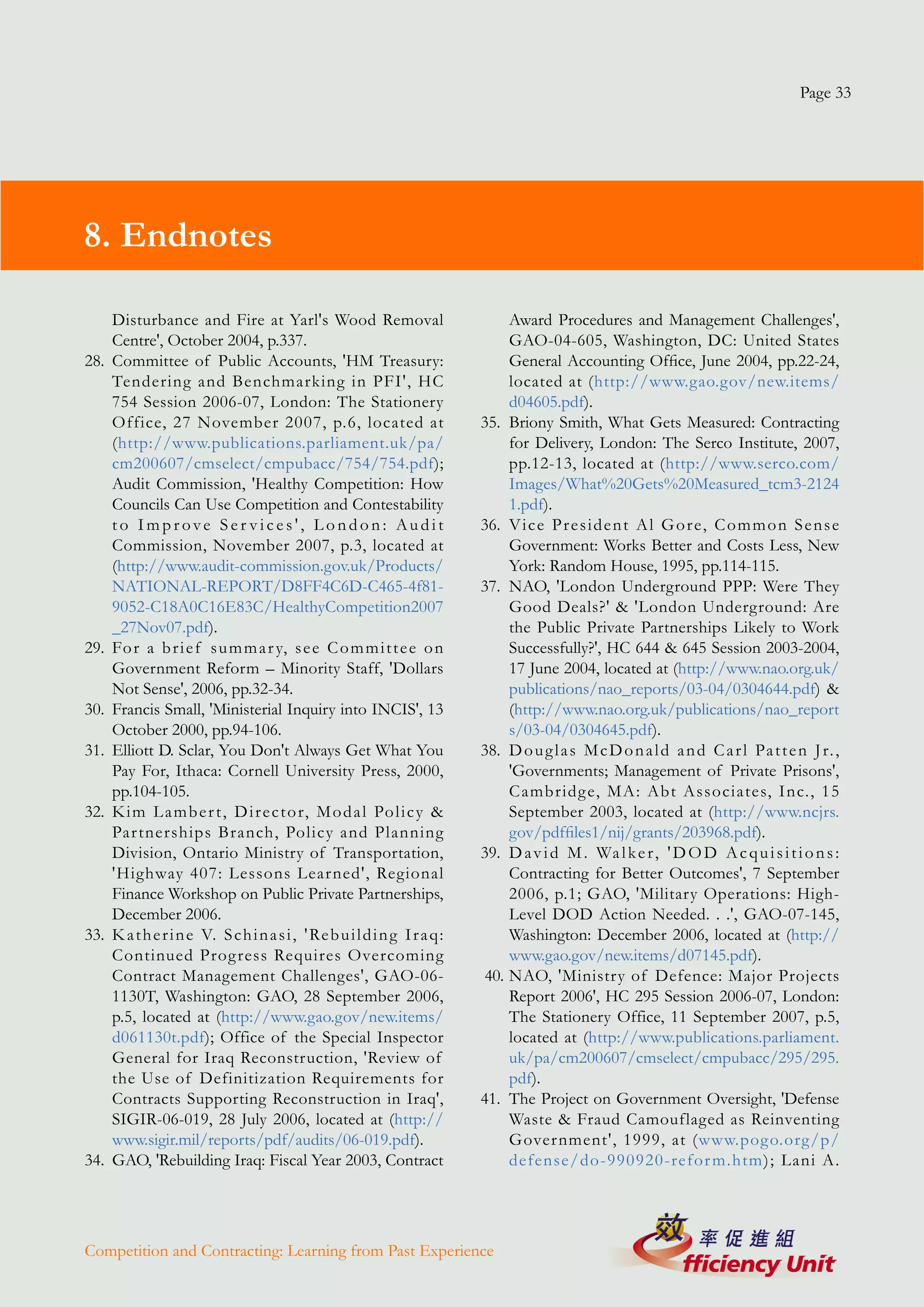 Page 33




8. Endnotes

      Disturbance and Fire at Yarl's Wood Removal                                 Award Procedures and Management Challenges',
      Centre', October 2004, p.337.                                               GAO-04-605, Washington, DC: United States
28.   Committee of Public Accounts, 'HM Treasury:                                 General Accounting Office, June 2004, pp.22-24,
      Tendering and Benchmarking in PFI', HC                                      located at (http://www.gao.gov/new.items/
      754 Session 2006-07, London: The Stationery                                 d04605.pdf).
      Office, 27 November 2007, p.6, located at                              35. Briony Smith, What Gets Measured: Contracting
      (http://www.publications.parliament.uk/pa/                                  for Delivery, London: The Serco Institute, 2007,
      cm200607/cmselect/cmpubacc/754/754.pdf);                                    pp.12-13, located at (http://www.serco.com/
      Audit Commission, 'Healthy Competition: How                                 Images/What%20Gets%20Measured_tcm3-2124
      Councils Can Use Competition and Contestability                             1.pdf).
      to Improve Ser vices', London: Audit                                   36. V i c e P r e s i d e n t A l G o r e, C o m m o n S e n s e
      Commission, November 2007, p.3, located at                                  Government: Works Better and Costs Less, New
      (http://www.audit-commission.gov.uk/Products/                               York: Random House, 1995, pp.114-115.
      NATIONAL-REPORT/D8FF4C6D-C465-4f81-                                    37. NAO, 'London Underground PPP: Were They
      9052-C18A0C16E83C/HealthyCompetition2007                                    Good Deals?' & 'London Underground: Are
      _27Nov07.pdf).                                                              the Public Private Partnerships Likely to Work
29.   Fo r a b r i e f s u m m a r y, s e e C o m m i t t e e o n                 Successfully?', HC 644 & 645 Session 2003-2004,
      Government Reform – Minority Staff, 'Dollars                                17 June 2004, located at (http://www.nao.org.uk/
      Not Sense', 2006, pp.32-34.                                                 publications/nao_reports/03-04/0304644.pdf) &
30.   Francis Small, 'Ministerial Inquiry into INCIS', 13                         (http://www.nao.org.uk/publications/nao_report
      October 2000, pp.94-106.                                                    s/03-04/0304645.pdf).
31.   Elliott D. Sclar, You Don't Always Get What You                        38. D o u g l a s M c D o n a l d a n d C a r l Pa t t e n J r. ,
      Pay For, Ithaca: Cornell University Press, 2000,                            'Governments; Management of Private Prisons',
      pp.104-105.                                                                 Cambridg e, MA: Abt Associates, Inc., 15
32.   K i m L a m b e r t , D i r e c t o r, M o d a l Po l i c y &               September 2003, located at (http://www.ncjrs.
      Par tnerships Branch, Policy and Planning                                   gov/pdffiles1/nij/grants/203968.pdf).
      Division, Ontario Ministry of Transportation,                          39. D a v i d M . Wa l k e r , ' D O D A c q u i s i t i o n s :
      'Highway 407: Lessons Lear ned', Regional                                   Contracting for Better Outcomes', 7 September
      Finance Workshop on Public Private Partnerships,                            2006, p.1; GAO, 'Military Operations: High-
      December 2006.                                                              Level DOD Action Needed. . .', GAO-07-145,
33.   K a t h e r i n e V. S ch i n a s i , ' Re b u i l d i n g I r a q :        Washington: December 2006, located at (http://
      Continued Prog ress Requires Overcoming                                     www.gao.gov/new.items/d07145.pdf).
      Contract Management Challenges', GAO-06-                                40. NAO, 'Ministry of Defence: Major Projects
      1130T, Washington: GAO, 28 September 2006,                                  Report 2006', HC 295 Session 2006-07, London:
      p.5, located at (http://www.gao.gov/new.items/                              The Stationery Office, 11 September 2007, p.5,
      d061130t.pdf); Office of the Special Inspector                              located at (http://www.publications.parliament.
      General for Iraq Reconstruction, 'Review of                                 uk/pa/cm200607/cmselect/cmpubacc/295/295.
      the Use of Definitization Requirements for                                  pdf).
      Contracts Supporting Reconstruction in Iraq',                          41. The Project on Government Oversight, 'Defense
      SIGIR-06-019, 28 July 2006, located at (http://                             Waste & Fraud Camouflaged as Reinventing
      www.sigir.mil/reports/pdf/audits/06-019.pdf).                               Gover nment', 1999, at (www.pog o.org/p/
34.   GAO, 'Rebuilding Iraq: Fiscal Year 2003, Contract                           defense/do-990920-refor m.htm); Lani A.




Competition and Contracting: Learning from Past Experience
 