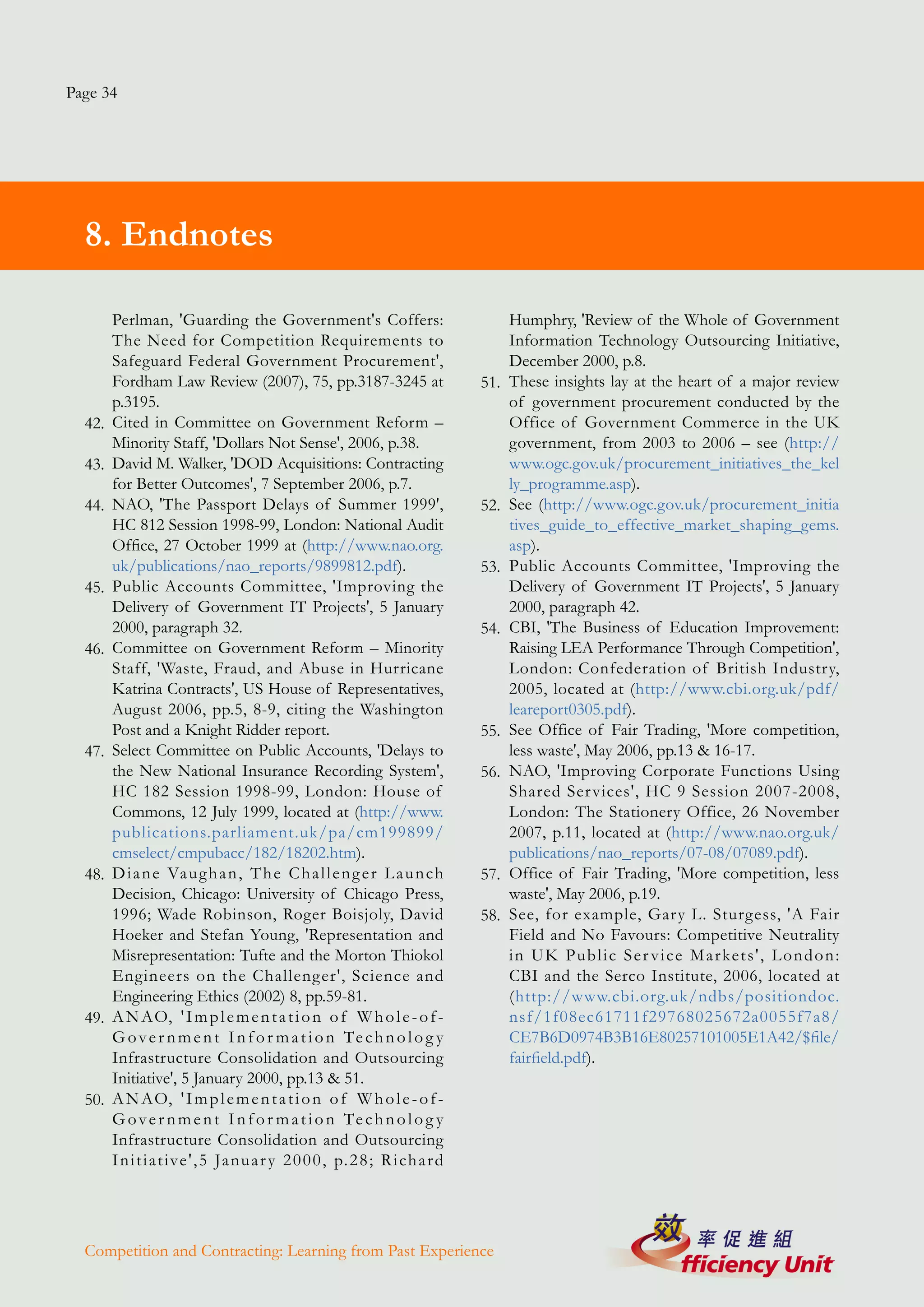 Page 34




  8. Endnotes

        Perlman, 'Guarding the Government's Coffers:                                Humphry, 'Review of the Whole of Government
        The Need for Competition Requirements to                                    Information Technology Outsourcing Initiative,
        Safeguard Federal Government Procurement',                                  December 2000, p.8.
        Fordham Law Review (2007), 75, pp.3187-3245 at                        51.   These insights lay at the heart of a major review
        p.3195.                                                                     of government procurement conducted by the
  42.   Cited in Committee on Government Reform –                                   Office of Government Commerce in the UK
        Minority Staff, 'Dollars Not Sense', 2006, p.38.                            government, from 2003 to 2006 – see (http://
  43.   David M. Walker, 'DOD Acquisitions: Contracting                             www.ogc.gov.uk/procurement_initiatives_the_kel
        for Better Outcomes', 7 September 2006, p.7.                                ly_programme.asp).
  44.   NAO, 'The Passport Delays of Summer 1999',                            52.   See (http://www.ogc.gov.uk/procurement_initia
        HC 812 Session 1998-99, London: National Audit                              tives_guide_to_effective_market_shaping_gems.
        Office, 27 October 1999 at (http://www.nao.org.                             asp).
        uk/publications/nao_reports/9899812.pdf).                             53.   Public Accounts Committee, 'Improving the
  45.   Public Accounts Committee, 'Improving the                                   Delivery of Government IT Projects', 5 January
        Delivery of Government IT Projects', 5 January                              2000, paragraph 42.
        2000, paragraph 32.                                                   54.   CBI, 'The Business of Education Improvement:
  46.   Committee on Government Reform – Minority                                   Raising LEA Performance Through Competition',
        Staff, 'Waste, Fraud, and Abuse in Hurricane                                London: Confederation of British Industry,
        Katrina Contracts', US House of Representatives,                            2005, located at (http://www.cbi.org.uk/pdf/
        August 2006, pp.5, 8-9, citing the Washington                               leareport0305.pdf).
        Post and a Knight Ridder report.                                      55.   See Office of Fair Trading, 'More competition,
  47.   Select Committee on Public Accounts, 'Delays to                             less waste', May 2006, pp.13 & 16-17.
        the New National Insurance Recording System',                         56.   NAO, 'Improving Corporate Functions Using
        HC 182 Session 1998-99, London: House of                                    Shared Ser vices', HC 9 Session 2007-2008,
        Commons, 12 July 1999, located at (http://www.                              London: The Stationery Office, 26 November
        publications.parliament.uk/pa/cm199899/                                     2007, p.11, located at (http://www.nao.org.uk/
        cmselect/cmpubacc/182/18202.htm).                                           publications/nao_reports/07-08/07089.pdf).
  48.   D i a n e Va u g h a n , T h e C h a l l e n g e r L a u n ch         57.   Office of Fair Trading, 'More competition, less
        Decision, Chicago: University of Chicago Press,                             waste', May 2006, p.19.
        1996; Wade Robinson, Roger Boisjoly, David                            58.   See, for example, Gar y L. Sturgess, 'A Fair
        Hoeker and Stefan Young, 'Representation and                                Field and No Favours: Competitive Neutrality
        Misrepresentation: Tufte and the Morton Thiokol                             i n U K P u b l i c S e r v i c e M a r ke t s ' , L o n d o n :
        Engineers on the Challenger', Science and                                   CBI and the Serco Institute, 2006, located at
        Engineering Ethics (2002) 8, pp.59-81.                                      (http://www.cbi.org.uk/ndbs/positiondoc.
  49.   A N AO, ' I m p l e m e n t a t i o n o f W h o l e - o f -                 nsf/1f08ec61711f29768025672a0055f7a8/
        G o v e r n m e n t I n f o r m a t i o n Te c h n o l o g y                CE7B6D0974B3B16E80257101005E1A42/$file/
        Infrastructure Consolidation and Outsourcing                                fairfield.pdf).
        Initiative', 5 January 2000, pp.13 & 51.
  50.   A N AO, ' I m p l e m e n t a t i o n o f W h o l e - o f -
        G o v e r n m e n t I n f o r m a t i o n Te c h n o l o g y
        Infrastructure Consolidation and Outsourcing
        I n i t i a t ive ' , 5 Ja nu a r y 2 0 0 0 , p. 2 8 ; R i ch a r d




  Competition and Contracting: Learning from Past Experience
 