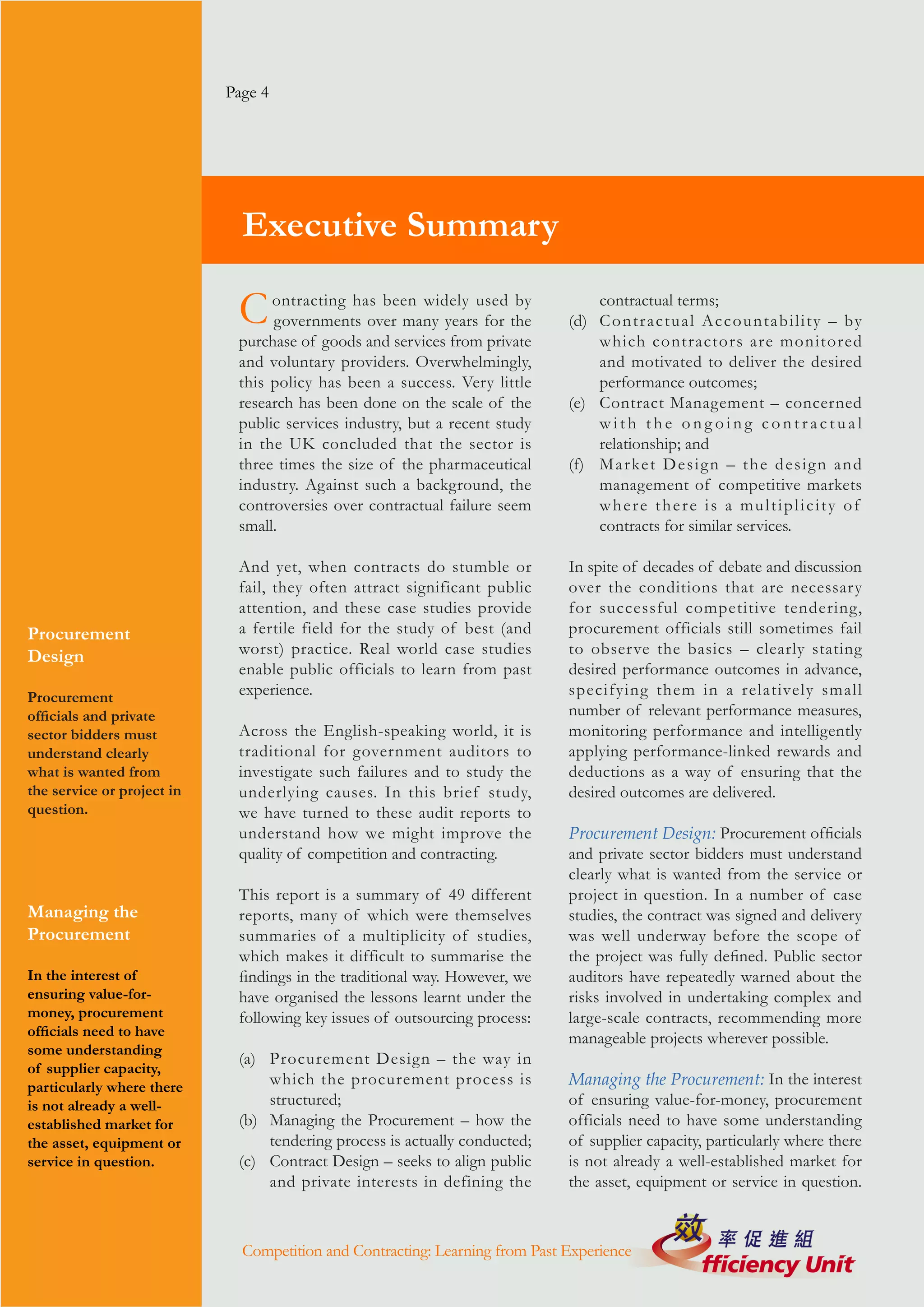 Page 4




                              Executive Summary

                             C    ontracting has been widely used by
                                  governments over many years for the
                                                                                  contractual terms;
                                                                              (d) C o n t r a c t u a l A c c o u n t a b i l i t y – by
                             purchase of goods and services from private          which contractors are monitored
                             and voluntary providers. Overwhelmingly,             and motivated to deliver the desired
                             this policy has been a success. Very little          performance outcomes;
                             research has been done on the scale of the       (e) Contract Management – concerned
                             public services industry, but a recent study         with the ongoing contractual
                             in the UK concluded that the sector is               relationship; and
                             three times the size of the pharmaceutical       (f) M a r ke t D e s i g n – t h e d e s i g n a n d
                             industry. Against such a background, the             management of competitive markets
                             controversies over contractual failure seem          where there is a multiplicity of
                             small.                                               contracts for similar services.

                             And yet, when contracts do stumble or            In spite of decades of debate and discussion
                             fail, they often attract significant public      over the conditions that are necessary
                             attention, and these case studies provide        for successful competitive tendering,
Procurement                  a fertile field for the study of best (and       procurement officials still sometimes fail
Design                       worst) practice. Real world case studies         to obser ve the basics – clearly stating
                             enable public officials to learn from past       desired performance outcomes in advance,
Procurement                  experience.                                      specifying them in a relatively small
officials and private                                                         number of relevant performance measures,
sector bidders must          Across the English-speaking world, it is         monitoring performance and intelligently
understand clearly           traditional for government auditors to           applying performance-linked rewards and
what is wanted from          investigate such failures and to study the       deductions as a way of ensuring that the
the service or project in    underlying causes. In this brief study,          desired outcomes are delivered.
question.                    we have turned to these audit reports to
                             understand how we might improve the              Procurement Design: Procurement officials
                             quality of competition and contracting.          and private sector bidders must understand
                                                                              clearly what is wanted from the service or
                             This report is a summary of 49 different         project in question. In a number of case
Managing the                 reports, many of which were themselves           studies, the contract was signed and delivery
Procurement                  summaries of a multiplicity of studies,          was well underway before the scope of
                             which makes it difficult to summarise the        the project was fully defined. Public sector
In the interest of           findings in the traditional way. However, we     auditors have repeatedly warned about the
ensuring value-for-          have organised the lessons learnt under the      risks involved in undertaking complex and
money, procurement           following key issues of outsourcing process:     large-scale contracts, recommending more
officials need to have                                                        manageable projects wherever possible.
some understanding
                             (a) Procurement Design – the way in
of supplier capacity,
particularly where there         which the procurement process is             Managing the Procurement: In the interest
is not already a well-           structured;                                  of ensuring value-for-money, procurement
established market for       (b) Managing the Procurement – how the           officials need to have some understanding
the asset, equipment or          tendering process is actually conducted;     of supplier capacity, particularly where there
service in question.         (c) Contract Design – seeks to align public      is not already a well-established market for
                                 and private interests in defining the        the asset, equipment or service in question.



                              Competition and Contracting: Learning from Past Experience
 