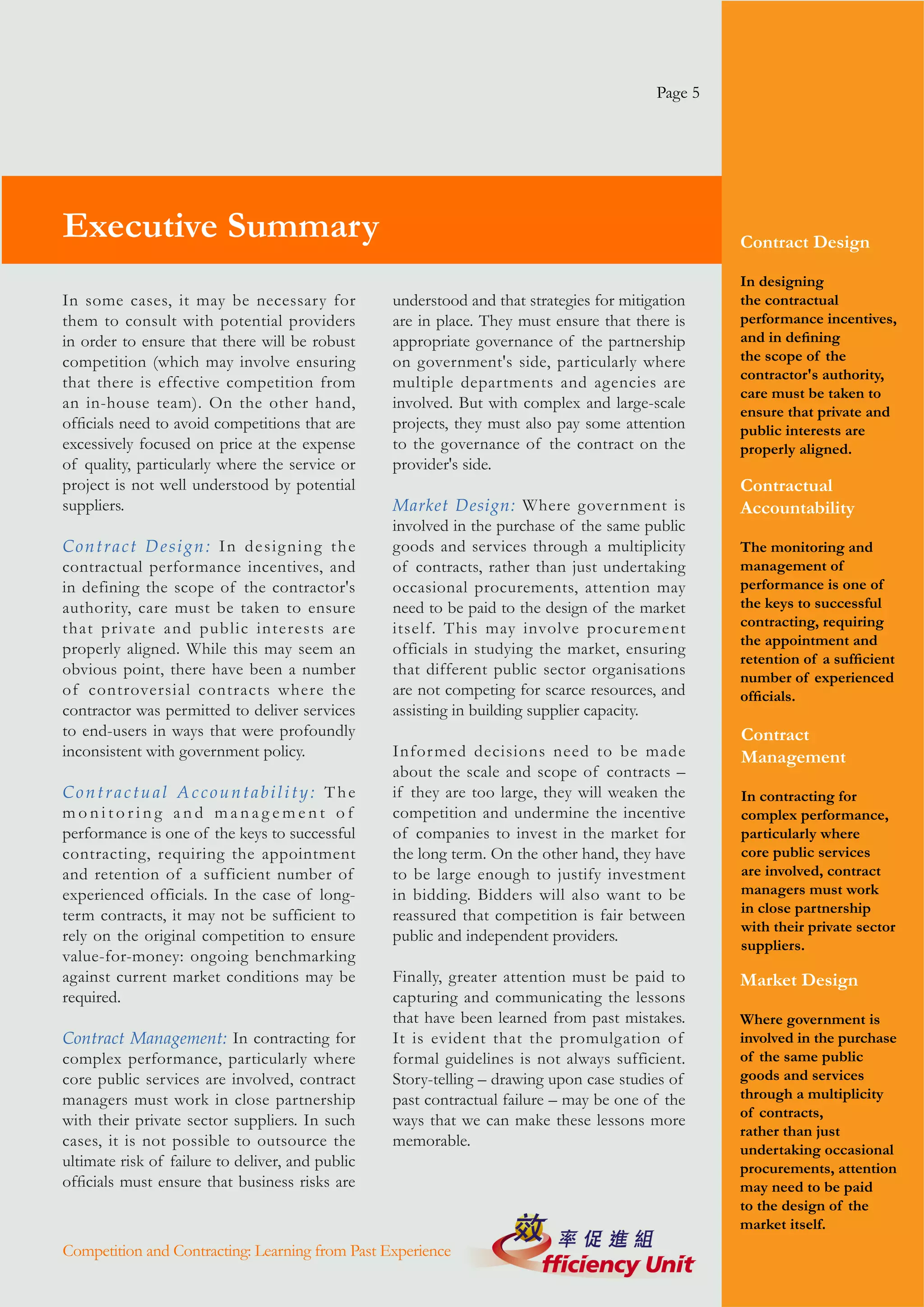 Page 5




Executive Summary                                                                                  Contract Design

                                                                                                   In designing
In some cases, it may be necessary for            understood and that strategies for mitigation    the contractual
them to consult with potential providers          are in place. They must ensure that there is     performance incentives,
in order to ensure that there will be robust      appropriate governance of the partnership        and in defining
competition (which may involve ensuring           on government's side, particularly where         the scope of the
                                                                                                   contractor's authority,
that there is effective competition from          multiple departments and agencies are
                                                                                                   care must be taken to
an in-house team). On the other hand,             involved. But with complex and large-scale
                                                                                                   ensure that private and
officials need to avoid competitions that are     projects, they must also pay some attention      public interests are
excessively focused on price at the expense       to the governance of the contract on the         properly aligned.
of quality, particularly where the service or     provider's side.
project is not well understood by potential                                                        Contractual
suppliers.                                        Market Design: Where government is               Accountability
                                                  involved in the purchase of the same public
Contract Design: In designing the                 goods and services through a multiplicity        The monitoring and
contractual performance incentives, and           of contracts, rather than just undertaking       management of
in defining the scope of the contractor's         occasional procurements, attention may           performance is one of
authority, care must be taken to ensure           need to be paid to the design of the market      the keys to successful
that private and public interests are             itself. This may involve procurement             contracting, requiring
                                                                                                   the appointment and
properly aligned. While this may seem an          officials in studying the market, ensuring
                                                                                                   retention of a sufficient
obvious point, there have been a number           that different public sector organisations       number of experienced
of controversial contracts where the              are not competing for scarce resources, and      officials.
contractor was permitted to deliver services      assisting in building supplier capacity.
to end-users in ways that were profoundly                                                          Contract
inconsistent with government policy.              Infor med decisions need to be made              Management
                                                  about the scale and scope of contracts –
Contractual Accountability: The                   if they are too large, they will weaken the      In contracting for
monitoring and management of                      competition and undermine the incentive          complex performance,
performance is one of the keys to successful      of companies to invest in the market for         particularly where
contracting, requiring the appointment            the long term. On the other hand, they have      core public services
and retention of a sufficient number of           to be large enough to justify investment         are involved, contract
experienced officials. In the case of long-       in bidding. Bidders will also want to be         managers must work
term contracts, it may not be sufficient to       reassured that competition is fair between       in close partnership
                                                                                                   with their private sector
rely on the original competition to ensure        public and independent providers.
                                                                                                   suppliers.
value-for-money: ongoing benchmarking
against current market conditions may be          Finally, greater attention must be paid to       Market Design
required.                                         capturing and communicating the lessons
                                                  that have been learned from past mistakes.       Where government is
Contract Management: In contracting for           It is evident that the promulgation of           involved in the purchase
complex performance, particularly where           formal guidelines is not always sufficient.      of the same public
core public services are involved, contract       Story-telling – drawing upon case studies of     goods and services
managers must work in close partnership           past contractual failure – may be one of the     through a multiplicity
                                                                                                   of contracts,
with their private sector suppliers. In such      ways that we can make these lessons more
                                                                                                   rather than just
cases, it is not possible to outsource the        memorable.
                                                                                                   undertaking occasional
ultimate risk of failure to deliver, and public                                                    procurements, attention
officials must ensure that business risks are                                                      may need to be paid
                                                                                                   to the design of the
                                                                                                   market itself.
Competition and Contracting: Learning from Past Experience
 