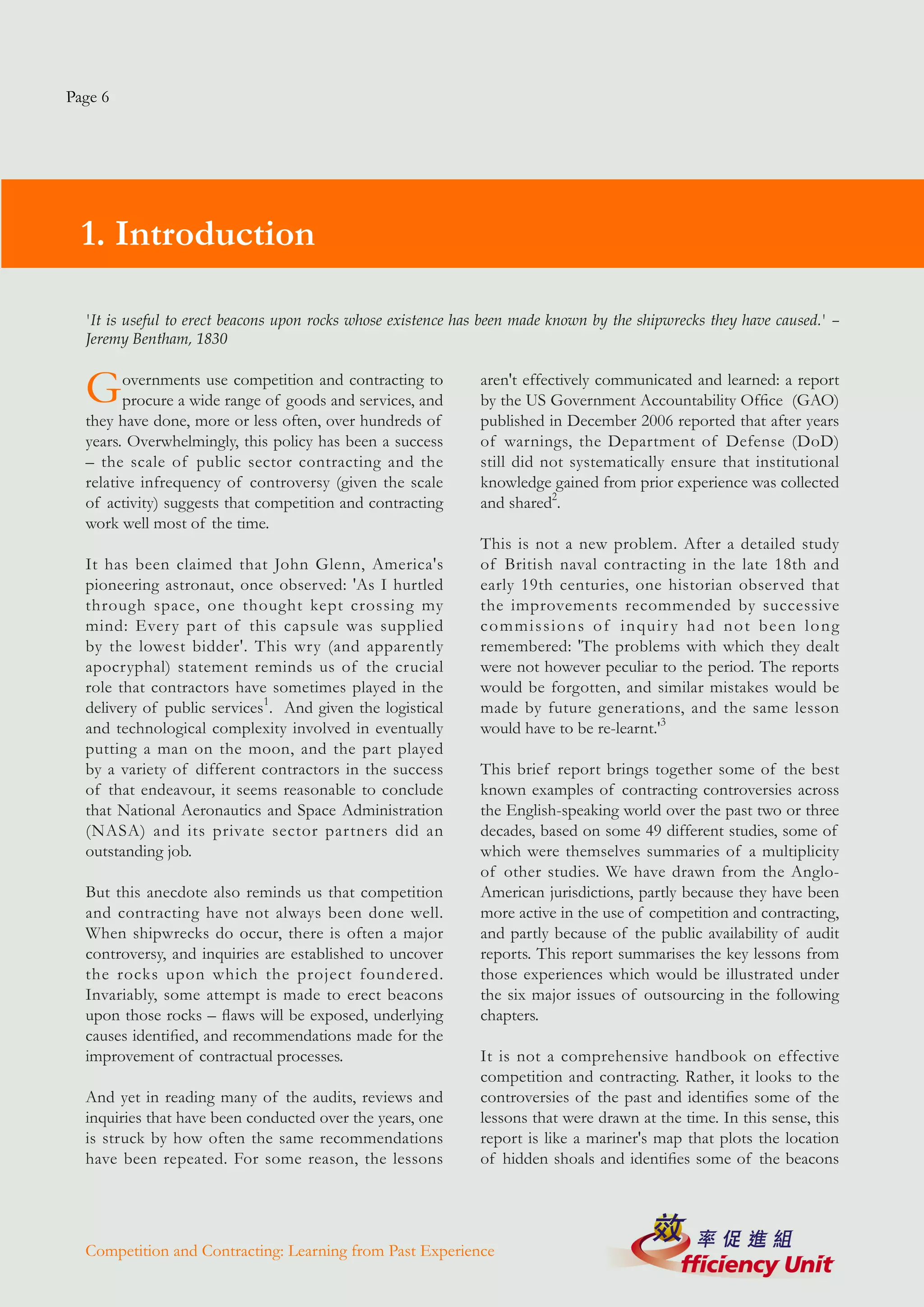 Page 6




  1. Introduction

  'It is useful to erect beacons upon rocks whose existence has been made known by the shipwrecks they have caused.' –
  Jeremy Bentham, 1830


  G     overnments use competition and contracting to
        procure a wide range of goods and services, and
                                                              aren't effectively communicated and learned: a report
                                                              by the US Government Accountability Office (GAO)
  they have done, more or less often, over hundreds of        published in December 2006 reported that after years
  years. Overwhelmingly, this policy has been a success       of warnings, the Department of Defense (DoD)
  – the scale of public sector contracting and the            still did not systematically ensure that institutional
  relative infrequency of controversy (given the scale        knowledge gained from prior experience was collected
  of activity) suggests that competition and contracting      and shared2.
  work well most of the time.
                                                              This is not a new problem. After a detailed study
  It has been claimed that John Glenn, America's              of British naval contracting in the late 18th and
  pioneering astronaut, once observed: 'As I hurtled          early 19th centuries, one historian observed that
  through space, one thought kept crossing my                 the improvements recommended by successive
  mind: Every part of this capsule was supplied               commissions of inquiry had not been long
  by the lowest bidder'. This wry (and apparently             remembered: 'The problems with which they dealt
  apocryphal) statement reminds us of the crucial             were not however peculiar to the period. The reports
  role that contractors have sometimes played in the          would be forgotten, and similar mistakes would be
  delivery of public services1. And given the logistical      made by future generations, and the same lesson
  and technological complexity involved in eventually         would have to be re-learnt.'3
  putting a man on the moon, and the part played
  by a variety of different contractors in the success        This brief report brings together some of the best
  of that endeavour, it seems reasonable to conclude          known examples of contracting controversies across
  that National Aeronautics and Space Administration          the English-speaking world over the past two or three
  (NASA) and its private sector partners did an               decades, based on some 49 different studies, some of
  outstanding job.                                            which were themselves summaries of a multiplicity
                                                              of other studies. We have drawn from the Anglo-
  But this anecdote also reminds us that competition          American jurisdictions, partly because they have been
  and contracting have not always been done well.             more active in the use of competition and contracting,
  When shipwrecks do occur, there is often a major            and partly because of the public availability of audit
  controversy, and inquiries are established to uncover       reports. This report summarises the key lessons from
  the rocks upon which the project foundered.                 those experiences which would be illustrated under
  Invariably, some attempt is made to erect beacons           the six major issues of outsourcing in the following
  upon those rocks – flaws will be exposed, underlying        chapters.
  causes identified, and recommendations made for the
  improvement of contractual processes.                       It is not a comprehensive handbook on effective
                                                              competition and contracting. Rather, it looks to the
  And yet in reading many of the audits, reviews and          controversies of the past and identifies some of the
  inquiries that have been conducted over the years, one      lessons that were drawn at the time. In this sense, this
  is struck by how often the same recommendations             report is like a mariner's map that plots the location
  have been repeated. For some reason, the lessons            of hidden shoals and identifies some of the beacons




  Competition and Contracting: Learning from Past Experience
 