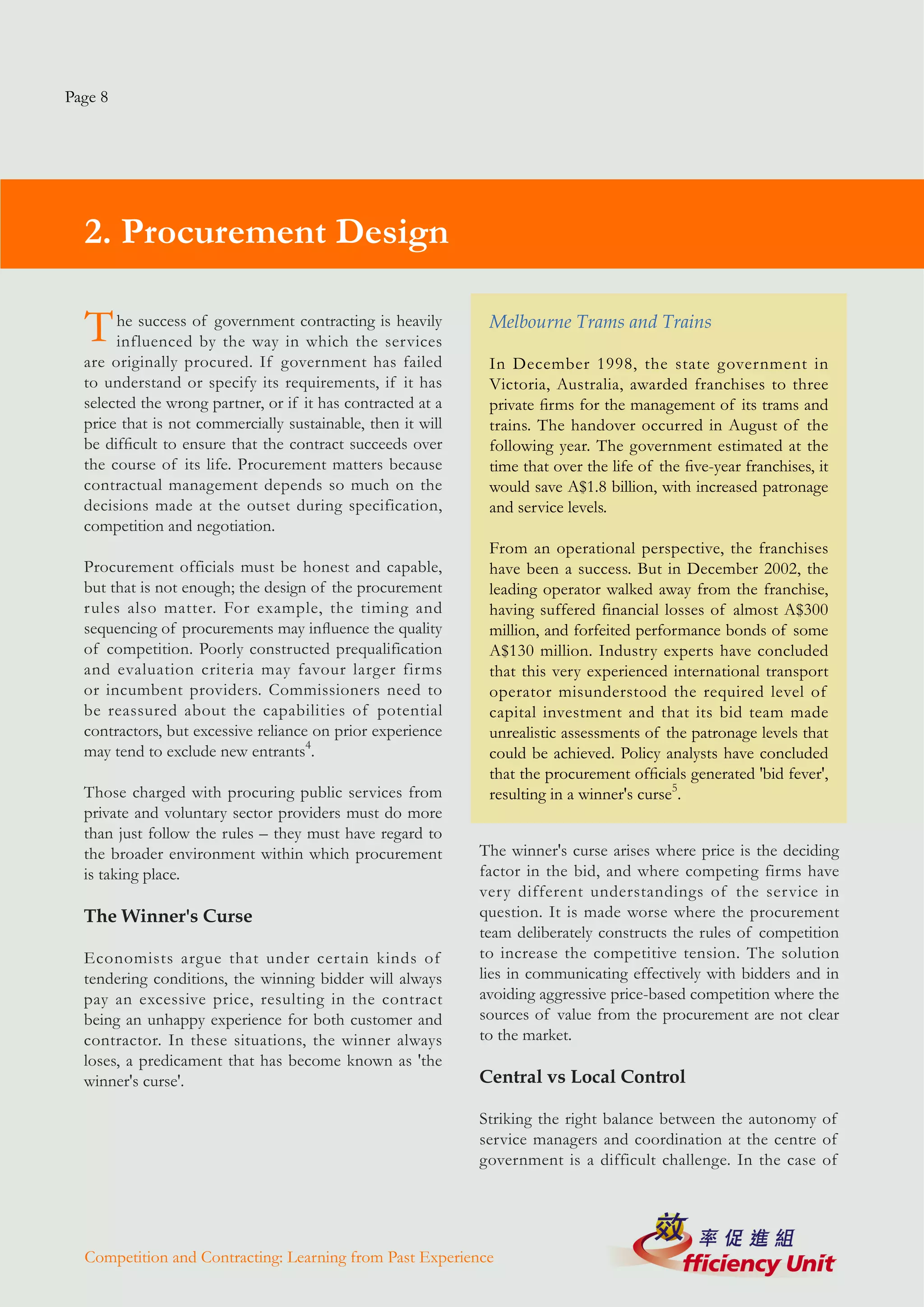 Page 8




  2. Procurement Design

  T    he success of government contracting is heavily
       influenced by the way in which the services
                                                              Melbourne Trams and Trains

  are originally procured. If government has failed           In December 1998, the state government in
  to understand or specify its requirements, if it has        Victoria, Australia, awarded franchises to three
  selected the wrong partner, or if it has contracted at a    private firms for the management of its trams and
  price that is not commercially sustainable, then it will    trains. The handover occurred in August of the
  be difficult to ensure that the contract succeeds over      following year. The government estimated at the
  the course of its life. Procurement matters because         time that over the life of the five-year franchises, it
  contractual management depends so much on the               would save A$1.8 billion, with increased patronage
  decisions made at the outset during specification,          and service levels.
  competition and negotiation.
                                                              From an operational perspective, the franchises
  Procurement officials must be honest and capable,           have been a success. But in December 2002, the
  but that is not enough; the design of the procurement       leading operator walked away from the franchise,
  rules also matter. For example, the timing and              having suffered financial losses of almost A$300
  sequencing of procurements may influence the quality        million, and forfeited performance bonds of some
  of competition. Poorly constructed prequalification         A$130 million. Industry experts have concluded
  and evaluation criteria may favour larger firms             that this very experienced international transport
  or incumbent providers. Commissioners need to               operator misunderstood the required level of
  be reassured about the capabilities of potential            capital investment and that its bid team made
  contractors, but excessive reliance on prior experience     unrealistic assessments of the patronage levels that
  may tend to exclude new entrants4.                          could be achieved. Policy analysts have concluded
                                                              that the procurement officials generated 'bid fever',
  Those charged with procuring public services from           resulting in a winner's curse5.
  private and voluntary sector providers must do more
  than just follow the rules – they must have regard to
  the broader environment within which procurement           The winner's curse arises where price is the deciding
  is taking place.                                           factor in the bid, and where competing firms have
                                                             very different understandings of the service in
  The Winner's Curse                                         question. It is made worse where the procurement
                                                             team deliberately constructs the rules of competition
  Economists argue that under certain kinds of               to increase the competitive tension. The solution
  tendering conditions, the winning bidder will always       lies in communicating effectively with bidders and in
  pay an excessive price, resulting in the contract          avoiding aggressive price-based competition where the
  being an unhappy experience for both customer and          sources of value from the procurement are not clear
  contractor. In these situations, the winner always         to the market.
  loses, a predicament that has become known as 'the
  winner's curse'.                                           Central vs Local Control

                                                             Striking the right balance between the autonomy of
                                                             service managers and coordination at the centre of
                                                             government is a difficult challenge. In the case of




  Competition and Contracting: Learning from Past Experience
 