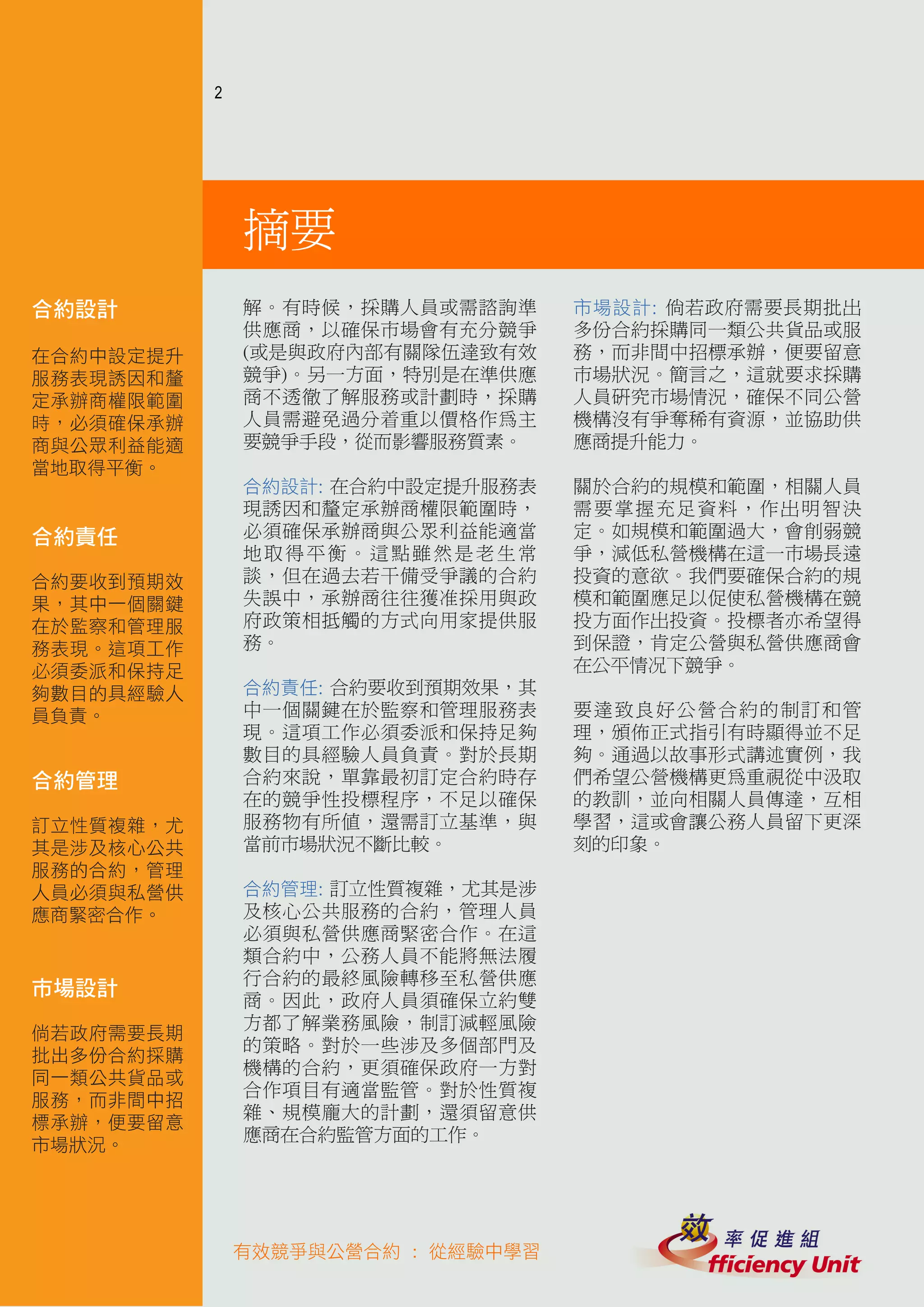 2




               摘要
合約設計           解。有時候，採購人員或需諮詢準      市場設計: 倘若政府需要長期批出
               供應商，以確保市場會有充分競爭      多份合約採購同一類公共貨品或服
在合約中設定提升       (或是與政府內部有關隊伍達致有效     務，而非間中招標承辦，便要留意
服務表現誘因和釐       競爭)。另一方面，特別是在準供應     市場狀況。簡言之，這就要求採購
定承辦商權限範圍       商不透徹了解服務或計劃時，採購      人員研究市場情況，確保不同公營
時，必須確保承辦       人員需避免過分着重以價格作為主      機構沒有爭奪稀有資源，並協助供
商與公眾利益能適       要競爭手段，從而影響服務質素。      應商提升能力。
當地取得平衡。
               合約設計: 在合約中設定提升服務表    關於合約的規模和範圍，相關人員
               現誘因和釐定承辦商權限範圍時，      需要掌握充足資料，作出明智決
合約責任           必須確保承辦商與公眾利益能適當      定。如規模和範圍過大，會削弱競
               地取得平衡。這點雖然是老生常       爭，減低私營機構在這一市場長遠
合約要收到預期效       談，但在過去若干備受爭議的合約      投資的意欲。我們要確保合約的規
果，其中一個關鍵       失誤中，承辦商往往獲准採用與政      模和範圍應足以促使私營機構在競
在於監察和管理服       府政策相抵觸的方式向用家提供服      投方面作出投資。投標者亦希望得
務表現。這項工作       務。                   到保證，肯定公營與私營供應商會
必須委派和保持足                            在公平情况下競爭。
夠數目的具經驗人       合約責任: 合約要收到預期效果，其
員負責。           中一個關鍵在於監察和管理服務表      要達致良好公營合約的制訂和管
               現。這項工作必須委派和保持足夠      理，頒佈正式指引有時顯得並不足
               數目的具經驗人員負責。對於長期      夠。通過以故事形式講述實例，我
合約管理           合約來說，單靠最初訂定合約時存      們希望公營機構更為重視從中汲取
               在的競爭性投標程序，不足以確保      的教訓，並向相關人員傳達，互相
訂立性質複雜，尤       服務物有所值，還需訂立基準，與      學習，這或會讓公務人員留下更深
其是涉及核心公共       當前市場狀況不斷比較。          刻的印象。
服務的合約，管理
人員必須與私營供       合約管理: 訂立性質複雜，尤其是涉
應商緊密合作。        及核心公共服務的合約，管理人員
               必須與私營供應商緊密合作。在這
               類合約中，公務人員不能將無法履
               行合約的最終風險轉移至私營供應
市場設計
               商。因此，政府人員須確保立約雙
               方都了解業務風險，制訂減輕風險
倘若政府需要長期
               的策略。對於一些涉及多個部門及
批出多份合約採購
               機構的合約，更須確保政府一方對
同一類公共貨品或
               合作項目有適當監管。對於性質複
服務，而非間中招
               雜、規模龐大的計劃，還須留意供
標承辦，便要留意
               應商在合約監管方面的工作。
市場狀況。




               有效競爭與公營合約 : 從經驗中學習
 