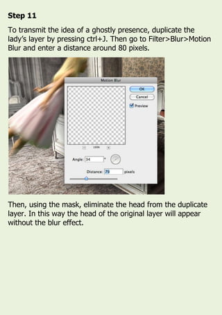 Step 11
To transmit the idea of a ghostly presence, duplicate the
lady’s layer by pressing ctrl+J. Then go to Filter>Blur>Motion
Blur and enter a distance around 80 pixels.
Then, using the mask, eliminate the head from the duplicate
layer. In this way the head of the original layer will appear
without the blur effect.
 