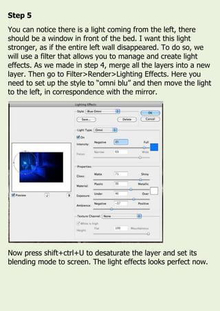 Step 5
You can notice there is a light coming from the left, there
should be a window in front of the bed. I want this light
stronger, as if the entire left wall disappeared. To do so, we
will use a filter that allows you to manage and create light
effects. As we made in step 4, merge all the layers into a new
layer. Then go to Filter>Render>Lighting Effects. Here you
need to set up the style to “omni blu” and then move the light
to the left, in correspondence with the mirror.
Now press shift+ctrl+U to desaturate the layer and set its
blending mode to screen. The light effects looks perfect now.
 