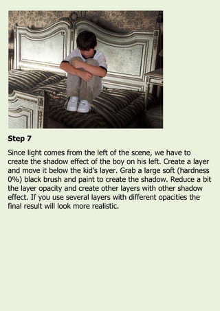 Step 7
Since light comes from the left of the scene, we have to
create the shadow effect of the boy on his left. Create a layer
and move it below the kid’s layer. Grab a large soft (hardness
0%) black brush and paint to create the shadow. Reduce a bit
the layer opacity and create other layers with other shadow
effect. If you use several layers with different opacities the
final result will look more realistic.
 