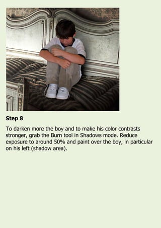 Step 8
To darken more the boy and to make his color contrasts
stronger, grab the Burn tool in Shadows mode. Reduce
exposure to around 50% and paint over the boy, in particular
on his left (shadow area).
 