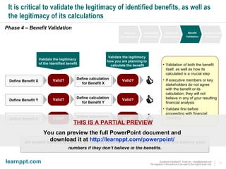 It is critical to validate the legitimacy of identified benefits, as well as the legitimacy of its calculations Phase 4 – Benefit Validation An invalid benefit results in an invalid business case—executives will not believe your numbers if they don’t believe in the benefits. Define Benefit X Define calculation  for Benefit X Valid? Valid?  Define Benefit Y Define calculation  for Benefit Y Valid? Valid?  Define Benefit Z Define calculation  for Benefit Z Valid? Valid?  Validate the legitimacy  of the identified benefit Validate the legitimacy  how you are planning to  calculate the benefit Validation of both the benefit itself, as well as how its calculated is a crucial step If executive members or key stakeholders do not agree with the benefit or its calculation, they will not believe in any of your resulting financial analysis  Validate first before proceeding with financial modeling THIS IS A PARTIAL PREVIEW You can preview the full PowerPoint document and  download it at  http://learnppt.com/powerpoint/   Financial Decomposition Opportunity Identification Opportunity Quantification Benefit Validation Business Case Finalization 