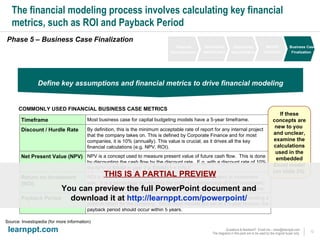 The financial modeling process involves calculating key financial metrics, such as ROI and Payback Period Phase 5 – Business Case Finalization Define key assumptions and financial metrics to drive financial modeling COMMONLY USED FINANCIAL BUSINESS CASE METRICS Source: Investopedia (for more information) If these concepts are new to you  and unclear, examine the calculations used in the embedded Excel model (on slide 25). THIS IS A PARTIAL PREVIEW You can preview the full PowerPoint document and  download it at  http://learnppt.com/powerpoint/   Financial Decomposition Opportunity Identification Opportunity Quantification Benefit Validation Business Case Finalization This is the time it takes for a project to recover its initial costs and start generating a positive return for the company.  Since most models are set at a 5-year horizon, the payback period should occur within 5 years. Payback Period ROI is a performance measurement of how profitable the project or investment was.  It is a percentage symbolizing the profit as a percentage of total investment.  Usually, we calculate the ROI for the snapshot at the end of the 5-year timeframe. Return on Investment (ROI) NPV is a concept used to measure present value of future cash flow.  This is done by discounting the cash flow by the discount rate.  E.g. with a discount rate of 10%, the NPV of $5MM in year 2 is $5MM/(1 + 10%) 2 Net Present Value (NPV) By definition, this is the minimum acceptable rate of report for any internal project that the company takes on. This is defined by Corporate Finance and for most companies, it is 10% (annually). This value is crucial, as it drives all the key  financial calculations (e.g. NPV, ROI). Discount / Hurdle Rate Most business case for capital budgeting models have a 5-year timeframe. Timeframe 