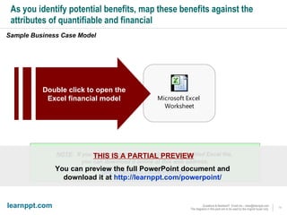 As you identify potential benefits, map these benefits against the attributes of quantifiable and financial Sample Business Case Model  Double click to open the    Excel financial model NOTE :  If you are having trouble opening the embedded Excel file,  you can download it online at this web address: URL REMOVED FROM PREVIEW THIS IS A PARTIAL PREVIEW You can preview the full PowerPoint document and  download it at  http://learnppt.com/powerpoint/   