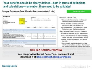 Your benefits should be clearly defined—both in terms of definitions and calculations—remember, these need to be validated Sample Business Case Model – Documentation (3 of 4) BENEFIT TABS There are 3 Benefit Tabs: Revenue Enhancements – includes all identified revenue enhancements Cost Benefits – includes both Cost Reductions and Cost Avoidances Capital Benefits – includes both Capital Reductions and Capital Avoidances Each of these 3 tabs is structure the same At the top, tabulate all your assumptions Your assumption values are indicated by yellow cells and should be clearly defined Below the assumptions are your actual benefits Each benefit has its own section in blue, which contains 4 sub-sections: the name of the benefit (darker blue), benefit description (light blue), calculation details (gray), calculated values over 5 years (white) The Excel formulas for the calculations should not contain any numbers—only references to assumption values identified in the top section THIS IS A PARTIAL PREVIEW You can preview the full PowerPoint document and  download it at  http://learnppt.com/powerpoint/   