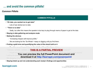 …  and avoid the common pitfalls! “ Oh data, you wanted me to get data!” Lots of war stories but no data “ There is no data” Sadly, too often this means the speaker is too lazy to plug through reams of paper to get at the data Staying in data gathering and analysis mode Stating the obvious “ Increasing margins will improve profits.” We are looking for the “So-Whats”—keep on digging until you find them. Finding a gold mine and quantifying the value of the shack built on it Too often we get bogged down in the detail and forget the bigger picture “ Validate, validate, validate—oh, does that mean I should have validated my analysis?” People are validation—averse because they do not understand the process or are afraid it will be abused Letting the team dictate where the benefits will end up Not plugging in to the authorisation network and selling strategy discussions Staying holed up and not understanding each study’s findings and opportunities COMMON PITFALLS Common Pitfalls THIS IS A PARTIAL PREVIEW You can preview the full PowerPoint document and  download it at  http://learnppt.com/powerpoint/   
