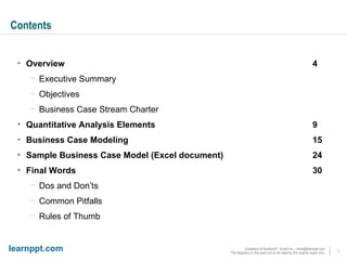 Contents Overview 4 Executive Summary Objectives Business Case Stream Charter Quantitative Analysis Elements 9 Business Case Modeling 15 Sample Business Case Model (Excel document) 24 Final Words 30 Dos and Don’ts Common Pitfalls Rules of Thumb 