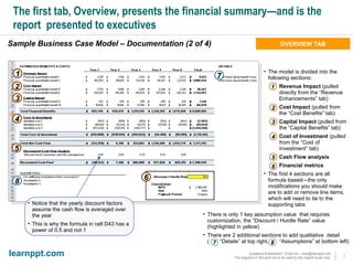 The first tab, Overview, presents the financial summary—and is the report  presented to executives Sample Business Case Model – Documentation (2 of 4) The model is divided into the following sections: Revenue Impact  (pulled directly from the “Revenue Enhancements” tab) Cost Impact  (pulled from the “Cost Benefits” tab) Capital Impact  (pulled from the “Capital Benefits” tab) Cost of Investment  (pulled from the “Cost of Investment” tab) Cash Flow analysis Financial metrics The first 4 sections are all formula based—the only modifications you should make are to add or remove line items, which will need to tie to the supporting tabs 1 2 3 4 5 6 1 2 3 4 5 6 There is only 1 key assumption value  that requires customization, the “Discount / Hurdle Rate” value (highlighted in yellow) There are 2 additional sections to add qualitative  detail  (  “Details” at top right,  “Assumptions” at bottom left) OVERVIEW TAB 7 8 7 8 Notice that the yearly discount factors assume the cash flow is averaged over the year This is why the formula in cell D43 has a power of 0.5 and not 1 