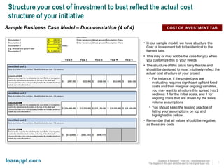 Structure your cost of investment to best reflect the actual cost structure of your initiative Sample Business Case Model – Documentation (4 of 4) COST OF INVESTMENT TAB In our sample model, we have structure the Cost of Investment tab to be identical to the Benefit tabs This may or may not be the case for you when you customize this to your needs The structure of this tab is fairly flexible and should be designed to most intuitively reflect the actual cost structure of your project For instance, if the project you are evaluating requires significant upfront fixed costs and then marginal ongoing variables, you may want to structure this spread into 2 sections: 1 for the initial costs, and 1 for ongoing costs that are driven by the sales volume assumptions You should keep the leading practice of listing your assumptions on top and highlighted in yellow Remember that all values should be negative, as these are costs 