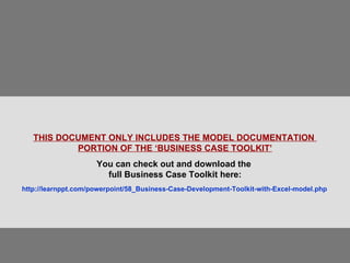 THIS DOCUMENT ONLY INCLUDES THE MODEL DOCUMENTATION  PORTION OF THE ‘BUSINESS CASE TOOLKIT’ You can check out and download the  full Business Case Toolkit here: http://learnppt.com/powerpoint/58_Business-Case-Development-Toolkit-with-Excel-model.php   