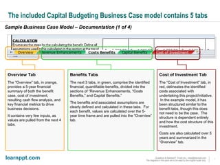 The included Capital Budgeting Business Case model contains 5 tabs Sample Business Case Model – Documentation (1 of 4) Overview Tab The “Overview” tab, in orange, provides a 5-year financial summary of both the benefit case, cost of investment, resulting cash flow analysis, and key financial metrics to drive business decisions.  It contains very few inputs, as values are pulled from the next 4 tabs. Benefits Tabs The next 3 tabs, in green, comprise the identified financial, quantifiable benefits, divided into the sections of “Revenue Enhancements, “Costs Benefits,” and Capital Benefits.” The benefits and associated assumptions are clearly defined and calculated in these tabs.  For each benefit, values are calculated over the 5-year time frame and are pulled into the “Overview” tab. Cost of Investment Tab The “Cost of Investment” tab, in red, delineates the identified costs associated with undertaking this project/initiative.  In the example model, it has been structured similar to the benefit tabs, though this does not need to be the case.  The structure is dependent entirely and how the cost structure of this investment. Costs are also calculated over 5 years and summarized in the “Overview” tab. 