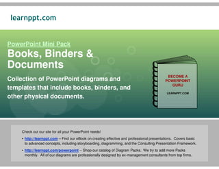 learnppt.com


PowerPoint Mini Pack
Books, Binders &
Documents
                                                                                           BECOME A
Collection of PowerPoint diagrams and                                                     POWERPOINT
                                                                                             GURU
templates that include books, binders, and
                                                                                           LEARNPPT.COM
other physical documents.




    Check out our site for all your PowerPoint needs!
    • http://learnppt.com – Find our eBook on creating effective and professional presentations. Covers basic
      to advanced concepts, including storyboarding, diagramming, and the Consulting Presentation Framework.
    • http://learnppt.com/powerpoint -- Shop our catalog of Diagram Packs. We try to add more Packs
      monthly. All of our diagrams are professionally designed by ex-management consultants from top firms.
 