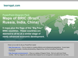 9 maps plus the flags of the “Big Four” BRIC countries.  These countries are deemed to all be at a similar stage of newly advanced economic development.  PowerPoint Diagram Pack Maps of BRIC (Brazil,  Russia, India, China) ,[object Object],[object Object],[object Object]
