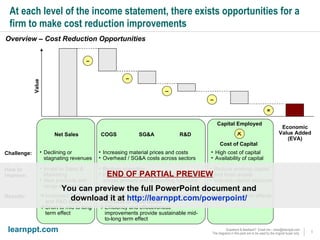 At each level of the income statement, there exists opportunities for a firm to make cost reduction improvements Overview – Cost Reduction Opportunities  Economic Value Added (EVA) = Net Sales COGS – Capital Employed Cost of Capital – Value SG&A – How to improve: Invest in Sales & Marketing New products and range extensions Reduce spending Efficiency and effectiveness improvement across primary and supporting functions R&D – Reduce working capital and fixed assets Improve capital structure Results: Challenge: Increased SG&A and R&D costs Short to mid to long term effect  Reduced spending provides immediate increase of value added Efficiency and effectiveness improvements provide sustainable mid-to-long term effect Mid to long term effects Declining or stagnating revenues Increasing material prices and costs Overhead / SG&A costs across sectors High cost of capital Availability of capital END OF PARTIAL PREVIEW You can preview the full PowerPoint document and  download it at  http://learnppt.com/powerpoint/   